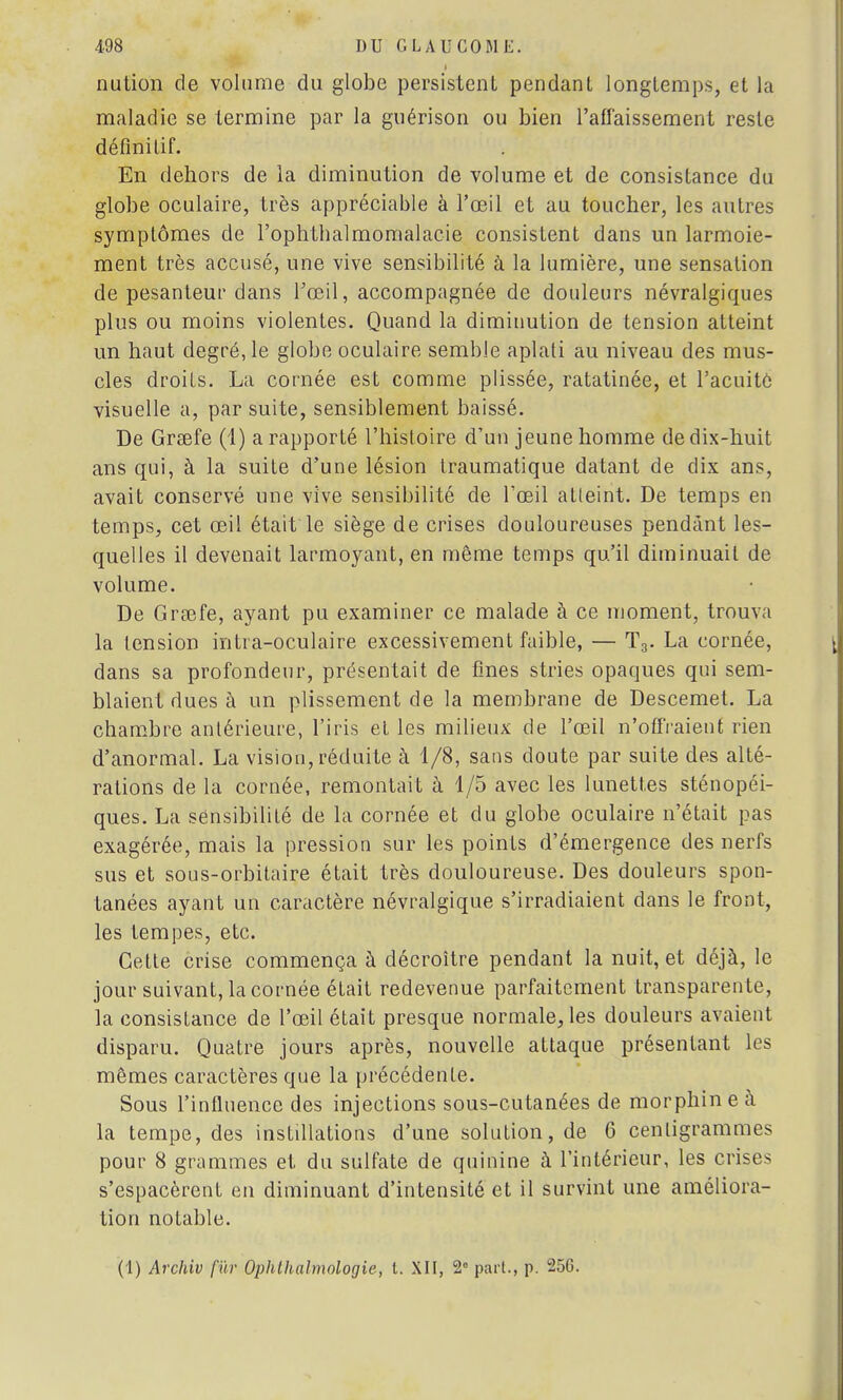 I nution de volume du globe persistent pendant longtemps, et la maladie se termine par la guérison ou bien l'affaissement reste définitif. En dehors de la diminution de volume et de consistance du globe oculaire, très appréciable à l'œil et au toucher, les autres symptômes de l'ophtlialmomalacie consistent dans un larmoie- ment très accusé, une vive sensibilité à la lumière, une sensation de pesanteur dans l'œil, accompagnée de douleurs névralgiques plus ou moins violentes. Quand la diminution de tension atteint un haut degré, le globe oculaire semble aplati au niveau des mus- cles droits. La cornée est comme plissée, ratatinée, et l'acuité visuelle a, par suite, sensiblement baissé. De Grsefe (1) a rapporté l'histoire d'un jeune homme de dix-huit ans qui, à la suite d'une lésion traumatique datant de dix ans, avait conservé une vive sensibilité de l'œil atteint. De temps en temps, cet œil était le siège de crises douloureuses pendant les- quelles il devenait larmoyant, en même temps qu'il diminuait de volume. De Grœfe, ayant pu examiner ce malade à ce moment, trouva la tension intra-oculaire excessivement faible, — T3. La cornée, dans sa profondeur, présentait de fines stries opaques qui sem- blaient dues à un plissement de la membrane de Descemet. La chambre antérieure, l'iris et les milieux de l'œil n'offraient rien d'anormal. La vision, réduite à 1/8, sans doute par suite des alté- rations de la cornée, remontait à 1/5 avec les lunettes sténopéi- ques. La sensibilité de la cornée et du globe oculaire n'était pas exagérée, mais la pression sur les points d'émergence des nerfs sus et sous-orbitaire était très douloureuse. Des douleurs spon- tanées ayant un caractère névralgique s'irradiaient dans le front, les tempes, etc. Cette crise commença à décroître pendant la nuit, et déjà, le jour suivant, la cornée était redevenue parfaitement transparente, la consistance de l'œil était presque normale, les douleurs avaient disparu. Quatre jours après, nouvelle attaque présentant les mêmes caractères que la précédente. Sous l'influence des injections sous-cutanées de morphine à la tempe, des instillations d'une solution, de 6 centigrammes pour 8 grammes et du sulfate de quinine à l'intérieur, les crises s'espacèrent en diminuant d'intensité et il survint une améliora- tion notable. (1) Archiv fur Ophlhalmologie, t. XII, 2° part., p. 256.