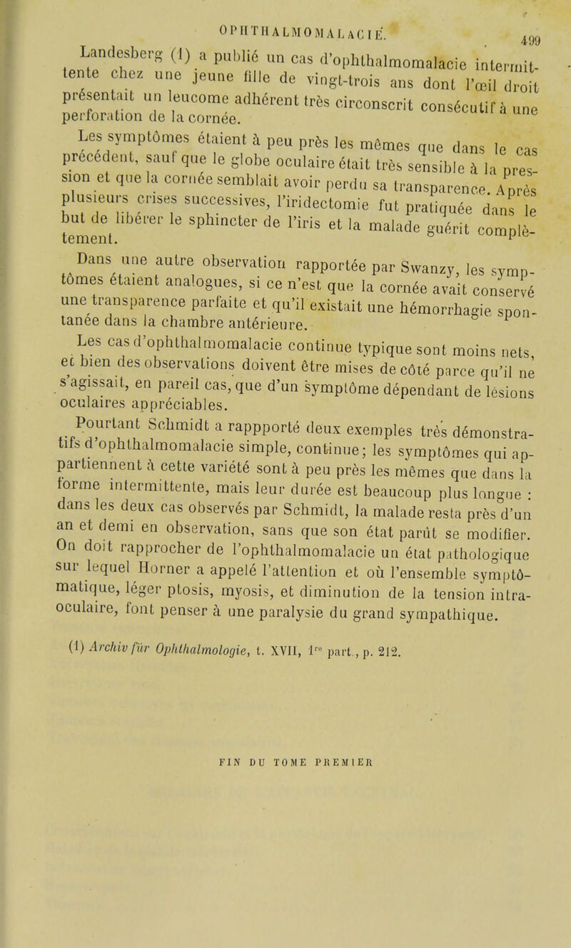 OPHTHALMOMALACIE. ,99 Landesberg (I) a publié un cas d'ophlhalmomalacie intermit- tente chez une jeune fille de vingt-trois ans dont l'œil droit présentai un leucome adhérent très circonscrit consécutif à une perforation de la cornée. Les symptômes étaient à peu près les mômes que dans le cas précèdent, sauf que le globe oculaire était très sensible à la pres- sion et que la cornée semblait avoir perdu sa transparence Après plusieurs crises successives, l'iridectomie fut pratiquée dans le îemînt ^ ** ^ * malade gUérit ComPlè- Dans une autre observation rapportée par Swanzy, les symp- tômes étaient analogues, si ce n'est que la cornée avait conservé une transparence parfaite et qu'il existait une hémorrhagie spon- tanée dans la chambre antérieure. Les casd'ophthalmomalacie continue typique sont moins nets et bien des observations doivent être mises de côté parce qu'il nè s'agissait, en pareil cas, que d'un symptôme dépendant de lésions oculaires appréciables. Pourtant Schmidt a rappporté deux exemples très démonstra- tifs d'ophthalmomalacie simple, continue; les symptômes qui ap- partiennent à cette variété sont à peu près les mêmes que dans la forme intermittente, mais leur durée est beaucoup plus longue • dans les deux cas observés par Schmidt, la malade resta près d'un an et demi en observation, sans que son état parût se modifier. On doit rapprocher de l'ophthalmomalacie un état pathologique sur lequel Horner a appelé l'attention et où l'ensemble symptô- matique, léger ptosis, myosis, et diminution de la tension intra- oculaire, font penser à une paralysie du grand sympathique. (1) Archivfùr Ophtlwlmologie, t. XVII, 1 part , p. 212. FIN DU TOME PREMIER
