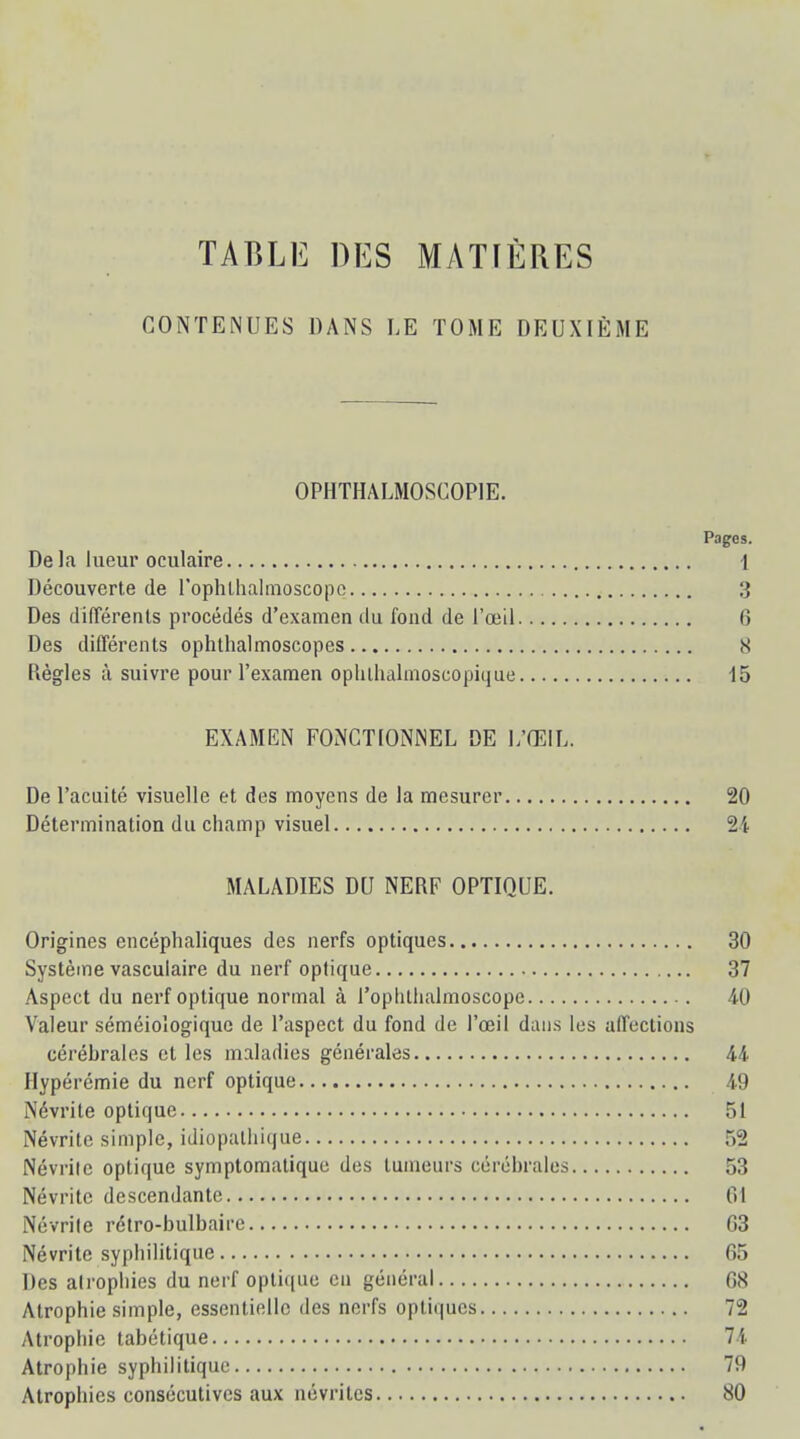 TABLE DES MATIÈRES CONTENUES DANS LE TOME DEUXIÈME OPHTHALMOSGOP1E. Pages. De la lueur oculaire 1 Découverte de l'ophthalmoscope 3 Des différents procédés d'examen du fond de l'œil 6 Des différents ophthalmoscopes 8 Règles à suivre pour l'examen ophlhalmoscopique 15 EXAMEN FONCTIONNEL DE L'ŒIL. De l'acuité visuelle et des moyens de la mesurer 20 Détermination du champ visuel 2i MALADIES DU NERF OPTIQUE. Origines encéphaliques des nerfs optiques 30 Système vasculaire du nerf optique 37 Aspect du nerf optique normal à l'oplithalmoscope 40 Valeur séméioîogique de l'aspect du fond de l'œil dans les affections cérébrales et les maladies générales 44 Hypérémie du nerf optique 49 Névrite optique 51 Névrite simple, idiopalhique 52 Névrite optique symptomatique des tumeurs cérébrales 53 Névrite descendante 01 Névrite rétro-bulbaire G3 Névrite syphilitique 65 Des atrophies du nerf optique en général 68 Atrophie simple, essentielle des nerfs optiques 72 Atrophie tabétique 74 Atrophie syphilitique 79 Atrophies consécutives aux névrites 80