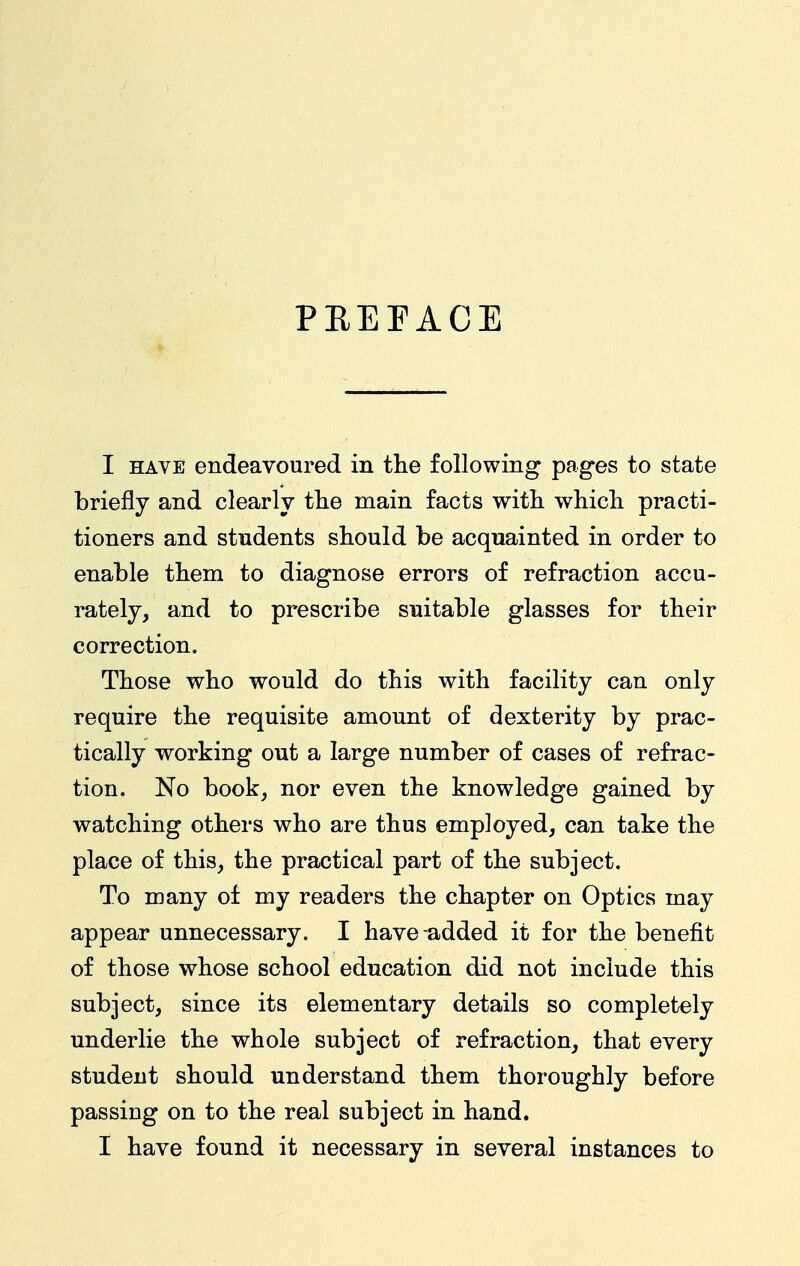 PREFACE I HAVE endeavoured in tlie following pages to state briefly and clearly the main facts with whicli practi- tioners and students should be acquainted in order to enable them to diagnose errors of refraction accu- rately, and to prescribe suitable glasses for their correction. Those who would do this with facility can only require the requisite amount of dexterity by prac- tically working out a large number of cases of refrac- tion. No book, nor even the knowledge gained by watching others who are thus employed, can take the place of this, the practical part of the subject. To many of my readers the chapter on Optics may appear unnecessary. I have added it for the benefit of those whose school education did not include this subject, since its elementary details so completely underlie the whole subject of refraction, that every student should understand them thoroughly before passing on to the real subject in hand. I have found it necessary in several instances to