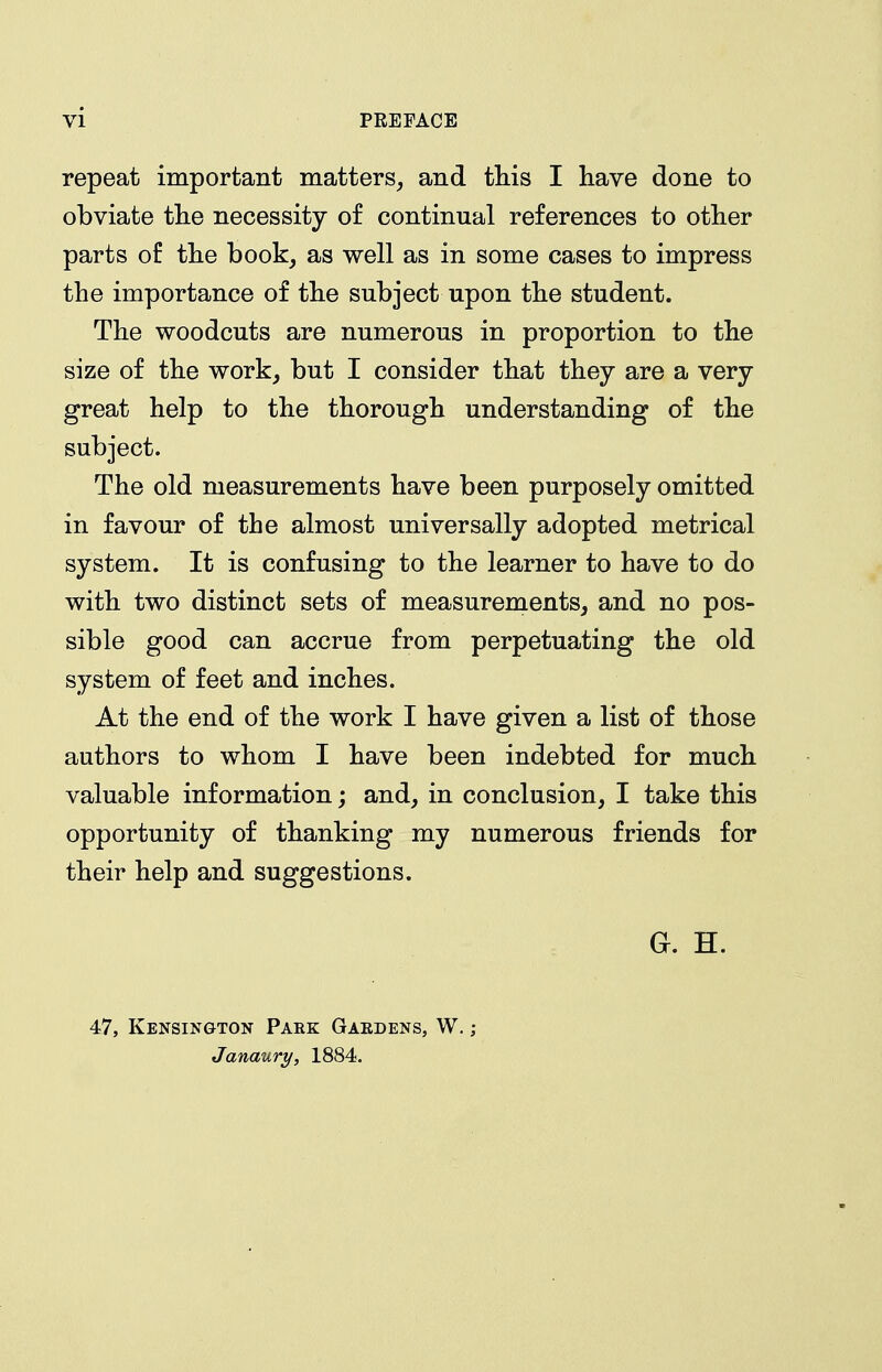 repeat important matters, and this I have done to obviate the necessity of continual references to other parts of the book, as well as in some cases to impress the importance of the subject upon the student. The woodcuts are numerous in proportion to the size of the work^ but I consider that they are a very great help to the thorough understanding of the subject. The old measurements have been purposely omitted in favour of the almost universally adopted metrical system. It is confusing to the learner to have to do with two distinct sets of measurements, and no pos- sible good can accrue from perpetuating the old system of feet and inches. At the end of the work I have given a list of those authors to whom I have been indebted for much valuable information; and, in conclusion, I take this opportunity of thanking my numerous friends for their help and suggestions. G. H. 47, Kensington Pare Gaedens, W. ; Janaury, 1884.