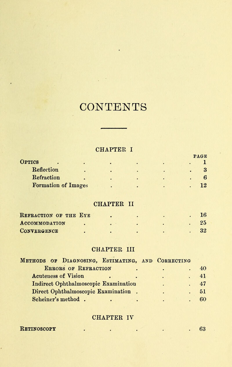 CONTENTS CHAPTER I PAGE Optics . . . . . .1 Eeflection . . , , .3 Refraction . . . . .6 Formation of Images . . . .12 CHAPTER II Refeaction of the Eye Accommodation conveegence 16 25 32 CHAPTER III Methods of Diagnosing, Estimating, and Coeeecting Eeeoes of Refeaction . . .40 Acuteness of Vision . . . .41 Indirect Ophthalmoscopic Examination . . 47 Direct Ophthalmoscopic Examination . . .51 Scheiner's method . . . . . 60 RETINOSCOPT CHAPTER IV 63