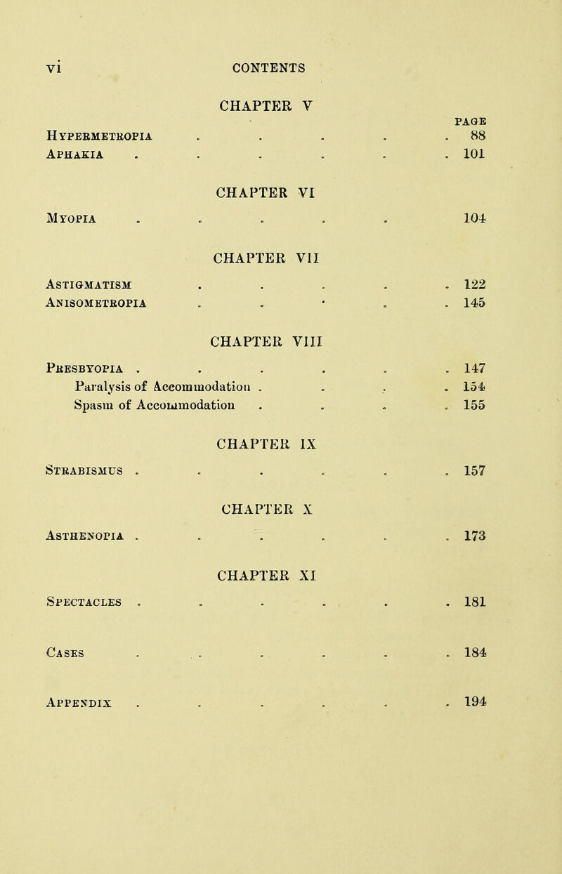 CHAPTER V Hypermeteopia Aphakia CHAPTER VI Myopia CHAPTER VII ASTiaMATISM Anisometeopia CHAPTER VIII Peesbyopia . Paralysis of A.ccommodatioii . Spasm of Accoiiimodatiou CHAPTER IX Steabismus . CHAPTER X Asthenopia . CHAPTER XI Spectacles . Cases Appendix