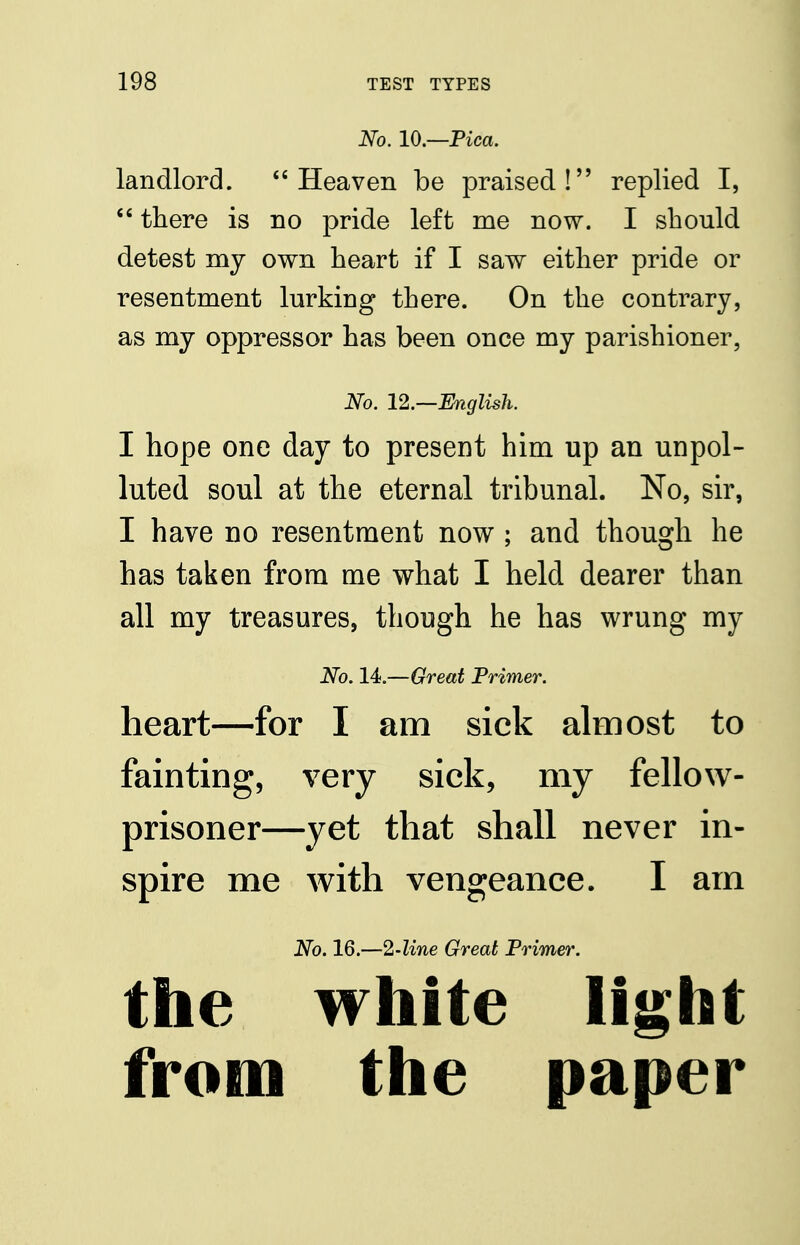 No. 10.—Pica. landlord. Heaven be praised! replied I, *' there is no pride left me now. I should detest my own heart if I saw either pride or resentment lurking there. On the contrary, as my oppressor has been once my parishioner, No. 12.—English. I hope one day to present him up an unpol- luted soul at the eternal tribunal. No, sir, I have no resentment now ; and though he has taken from me what I held dearer than all my treasures, though he has wrung my No. 14.—Great Primer. heart—for I am sick almost to fainting, very sick, my fellow- prisoner—yet that shall never in- spire me with vengeance. I am No. 16.—2-line Great Primer. the white light from the paper