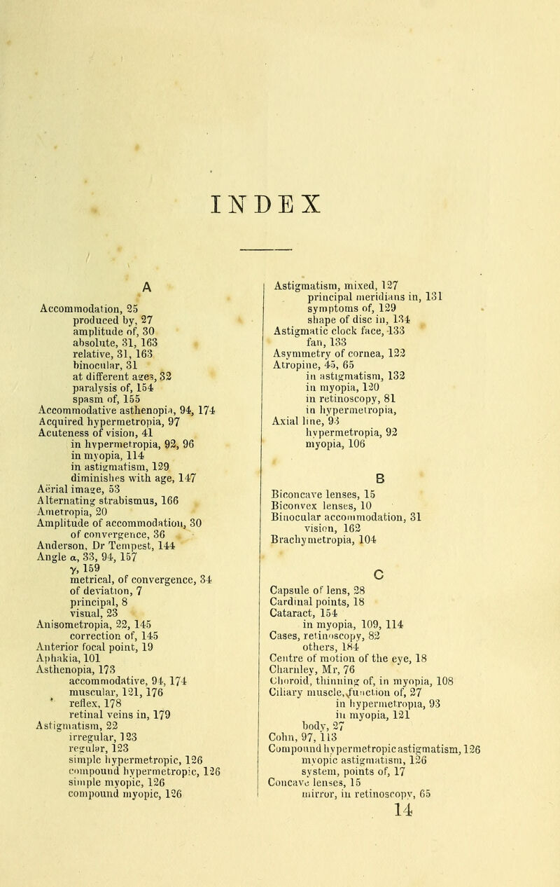 INDEX A Accommodation, 25 produced by, 27 amplitude of, 30 absolute, 81, 163 relative, 31, 163 binocular, 31 at different asres, 33 paralysis of, 154 spasm of, 155 Accommodative astlienopi^i, 94, 174 Acquired hyperraetropia, 97 Acuteness of vision, 41 in livpermetropia, 92, 96 in myopia, 114 in astisimatism, 129 diminishes with age, 147 Aerial imasje, 53 Alternating strabismus, 166 Ametropia, 20 Amplitude of accommodation, 30 of convergence, 36 Anderson, Dr Tempest, 144 Angle a, 33, 94, 157 Y, 159 metrical, of convergence, 34 of delation, 7 principal, 8 visual, 23 Anisometropia, 22, 145 correction of, 145 Anterior focal point, 19 Aphakia, 101 Asthenopia, 173 accommodative, 94, 174 muscular, 121,176 ' reflex, 178 retinal veins in, 179 Astigmatism, 22 irregular, 123 regular, 123 simple hypermetropic, 126 compound hypermetropic, 126 simple myopic, 126 compound myopic, 126 Astigmatism, mixed, 127 principal meridians in, 131 symptoms of, 129 sliape of disc in, 134 Astigmatic clock face, -133 fan, 133 Asymmetry of cornea, 123 Atropine, 45, 65 in astigmatism, 133 in myopia, 120 in retinoscopy, 81 in hypermeiropia, Axial line, 93 hypermetropia, 92 myopia, 106 B Biconcave lenses, 15 Biconvex lenses, 10 Binocular accommodation, 31 vision, 163 Brachynietropia, 104 c Capsule of lens, 28 Cardinal points, 18 Cataract, 154 in myopia, 109, 114 Cases, retinoscopy, 83 others, 184 Centre of motion of the eye, 18 Ciiarnley, Mr, 76 Choroid, thinning of, in myopia, 108 Ciliary musclc^U'ictiou of, 27 in hypermetropia, 93 ill myopia, 121 body, 27 Cohn, 97, 113 Componnd hypermetropic astigmatism, 126 myopic astigmatism, 126 system, points of, 17 Concavt; lenses, 15 mirror, in retinoscopv, 65 14