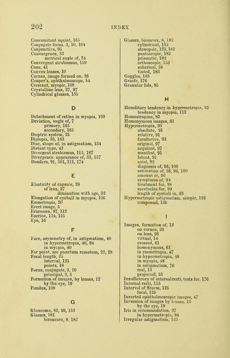 Concomitant squint, 165 Cou)U5;ate focus, 3, 10, 104 Conjunctiva, 95 Convergence, 32 metrical angle of, 34 Convergent strabismus, 159 Cone, 41 Convex lenses, 10 Cornea, image formed on, 26 Couper's, ophthalmoscope, 54 Crescent, myopic, 108 Crystalline lens, 27, 97 Cylindrical glasses, 135 D Detachment of retina in myopia, 109 Deviation, angle of, 7 primary, 165 secondary, 165 Dioptric system, 25 Diplopia, 33,163 Disc, shape of, in astigmatism, 134 Distant type, 42 Divergent strabismus, 115, 167 Divergence, appearance of, 33, 157 Bonders, 91, 101, 111, 174 E Elasticity of capsule, 28 of'lens, 27 diminution with age, 32 Elongation of eyeball in myopia, 106 Emmetropia, 20 Erect image, 5 Erismann, 97,112 Eserine, 114,155 Eye, 16 F Eace, asymmetry of, in astigmatism, 40 in hypermetropia, 40, 94 in myopia, 40 Far point, see punctum reraotum, 22, 28 Eocallength, 25 interval, 125 points, 18 Eocus, conjugate, 3, 10 principal, 3, 5 Formation of images, by lenses, 12 by the eye, 19 Fundus, 108 G Glaucoma, 82, 99, 153 Glasses, 181 biconcave, 8, 183 Glasses, biconvex, 8, 182 cylindrical, 135 stenopaic, 123,182 pantoscopic, 183 prismatic, 182 ortlioscopic, 153 spherical, 24 tinted, 183 Goggles, 183 Graefe, 176 Granular lids, 95 H Hereditary tendency in hypermetropin, 93 tendency in myopia, 112 Homeatropine, 82 Homonymous images, 61 Hypermetropia, 20 absolute, 91 relative, 91 facultative, 92 original, 97 acquired, 97 manifest, 91 latent, 91 axial, 92 diagnosis of, 96,100 estimation of, 56, 96, 100 amount of, 96 symptoms of, 94 treatment for, 98 spectacles for, 99 length of eyeball in, 93 Hypermetropic astigmatism, simple, 126 compound, 126 Images, formation of, 12 on cornea, 26 on lens, 26 virtual, 14 crossed, 61 homonymous, 61 in emmetropia, 47 in hypermetropia, 48 in myopia, 48 in astigmatism, 76 real, 13 projected^ 53 Insufficiency of internal recti, tests for, 176 Internal recti, 115 Interval of Sturm, 125 focal, 125 Inverted ophtbalmoscopic images, 47 Inversion of images by lenses, 13 by the eye, 19 Iris in accommodation, 27 in hypermetmpi;!, 94 Irregular astigmatism, 123