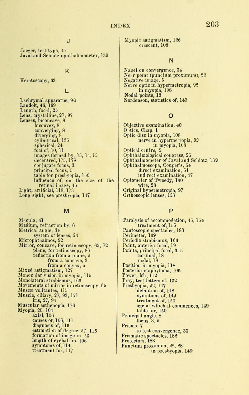 J Jaesjer, test type, 45 Javal and Schiotz optitlialmometer, 139 K Keratoscopy, 63 L Laohrymal apparatus, 96 Laiidolt, 46, 169 Length, focal, 25 Lens, crystalline, 27, 97 Lenses, biconcave, 8 biconvex, 8 converging, 8 diverging, 8 cylindrical, 135 spherical, 24 foci of, 10, 11 ininges formed by, 13, 14,15 decentred, 175, 178 conjugate focus, 3 principal focus, 5 table for presbyopia, 150 influence of, on the size of tlie retinal image, 46 Light, arlificial, 118, 173 Long sight, see presbyopia, 147 M Macula, 41 Medium, refraction by, 6 Metrical atigie, 34 system ot lenses, 24 Microphtlialmos, 93 Mirror, concave, for retinoscopy, 65, 72 plane, for retinoscopy, 86 reflection from a plane, 2 from a concave, 3 from a convex, 5 Mixed astigmatism, 127 Monocular vision in myopia, 115 Monolateral strabismus, 166 Movements of mirror in retinoscopy, 65 Muscae volitantes, 115 Muscle, ciliary, 27, 93, 121 iris, 27, 94 Muscular asthenopia, 176 Myopia, 20, 104 axial, 106 causes of, 106, 111 diagnosis of, 116 estimation of degree, 57, 116 formation of imnge in, 53 length of eyeball in, 106 symptoms of, 114 treatment for, 117 Myopic astigmatism, 126 crescent, 108 N Nagel on convergence, 34 Near point (punctum proximum), 22 Negative image, 5 Nerve optic in hypermetropia, 92 in myopia, 108 Nodal points, 18 Nordenson, statistics of, 140 o Objective examination, 40 Ootics, Chap. 1 Optic disc in myopia, 108 nerve in hyperme'ropia, 92 in myopia, 108 Optical centre, 9 Ophthalmological congress, 25 Oplithaliuonieter of Javal and Schiotz, 139 Ophthalmoscope, Couper's, 54 direct examination, 51 indirect examination, 47 Optometer of Tweedy, 140 wire, 28 Original hypermetropia, 97 Orthoscopic lenses, 153 P Paralysis of accommodation, 45,154 treatment of, 155 Pantoscopic spectacles, 183 Perimeter, 169 Periodic strabismus, 166 Point, anterior focal, 19 Points, principal focal, 3, 5 cardinal, 18 nodal, 18 Position in myopia, 118 Posterior staphyloma, 106 Power, Mr, 112 Pray, test letters of, 132 Presbyopia, 22, 147 definition of, 148 symptoms of, 149 treatment of, 150 age at which it commences, 149^ table for, 150 Principal angle, 8 focus, 3, 5 Prisms, 7 10 test convergence, 33 Prismatic spectacles, 182 Protectors, 183 Punctum proximum, 22, 28 in presbyopia, 14&