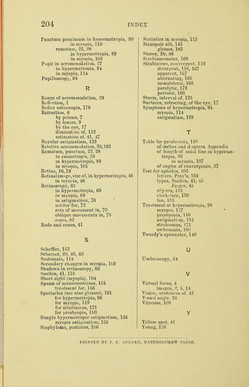Punctum proxinium in livpevmetropia, 90 ill myopia, 110 retnotuin, 23, 28 in hypermetropia, 89 in myopia, 105 Pupil in accommodation, 2? in hypermetroDia, 91) in myopia, 114 Pupilloscopy, 64 R Rano;e of accommodation, 29 Refli'Ction, 1 Refiex ssttienopia, 178 Refraction, 6 by prisms, 7 by lenses, 9 by the eye, 17 diminution of, 153 estimation of, 41, 47 Reifular asti;;matism, 133 Relative accommodation, 38,163 Remotum, punctum, 32, 28 in emmetrop'a, 28 in hypermetropia, 89 in myopia, 105 Retina, 16,19 RetinalimHgPjPize of, in hypermetropia, 46 in myoiiia, 46 Relinoscopy, 6;j in hypermetropia, 69 in myopia, 69 in astigmatism, 76 mirror for, 73 rate of movement in, 70 oblique movements in, 78 cases, 83 Rods and cones, 41 s Scheffler, 153 Schemer, 28, 40, 60 Scotoniata, 114 Secondary changes in myopia, 109 Shadows in retinoscopv, 66 Snellen, 41, 116 Short sight (myopia), 104 Spasm of accommodation, 155 treatment for, 156 Spectacles (see also glasses), 181 for hypermetropia, 98 for myopia, 119 for stral)ismus, 171 for (iresbyopia, 150 Simple hypermetropic astigmatism, 126 myopic astigmatism, 126 Stapliylo'ma, posterior, 106 Statistics in myopia, 113 Stenopaic slit, 143 glasses, 182 Storey, Dr, 86 Strabismometer, 169 Strabismus, convergent, ] 59 divergent, 118, 167 apparent, 157 alternating, 16G monolateral, 166 paralytic, 172 periodic, 166 Sturm, interval of, 135 Surfaces, refracting, of the eye, 17 Symptoms of hypermetropia, 94 myopia, 114 astigmatism, 129 T Table for presbyopia, 150 of inches and d optres, Appendix of length of axial line in hypera: tropia, 93 ill myopia, 107 of angles of convergence, 37 Test for aphakia, 103 letters. Prav's, 132 types, Snellen, 41, 45 Jaeger, 45 o'.jHCts, i;v2 clock-tace, 130 fan, 133 Treatment of hvpermetrouia, 98 myopia, 117 presbyopia, 150 asiigmati-m, 135 strabismus, 171 asiiieiiopia, 180 Tweedy's optometer, 140 u Umbrascopj', 64 V Virtual focus, 4 images, 2, 5, 14 Vision, acntencss of, 41 Visual angle, 23 Vitreous, 109 Y Yellow spot, 41 Young, 126 PRINTED BY J. E. AJJLARD, BARTIIOLOMEAV CLOSE.