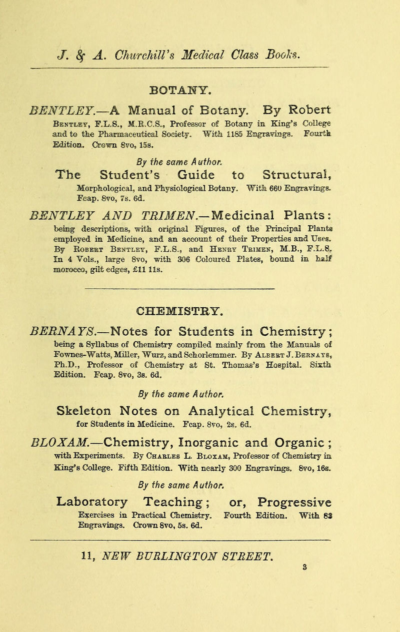 BOTAHY. BENTLEY.—A Manual of Botany. By Robert Bkntley, F.L.So, M.R.C.S., Professc-r of Botany in King's College and to the Pharmaceutical Society, Witk 1185 Engravings. Fourtfe Edition. Crown 8vo, 15s. By the same A uthor. The Student's Guide to Structural, Morphological, and Physiological Botany, Witfe 660 Engravings- Feap. 8vo, 7s. 6d, BENTLEY AND ra/i/^^.—Medicinal Plants: being descriptions, with original Figures, of the Principal Plants employed in Medicine, and an account of their Properties and Uses. By RoBEKT Bentley, F.L.S., and Hbney Teimhn, M,B., F.L.8. In 4 Vols., large Svo, with 306 Coloured Plates, bound in half naorocco, gilt edges, £11 lis. CHEMISTBY. BERNAYS.—notQS for Students in Chemistry; being a Syllabiis of Chemistry compiled mainly from the Manuals of Fownes-Watts, Miller, Wurz, and Schorlemmer. By Albebt J. BERNAYg, Ph.D., Professor of Chemistry at St. Thomas's Hospital, Sixtk Edition. Fcap. Svo, 3s. 6d, By the same A uihot. Skeleton Notes on Analytical Chemistry, for Students in Medicine. Fcap. Svo, 2s. 6d. BLOXAM.—Chemistry, Inorganic and Organic ; with Experiments. By Charles L. Blozam, Professor of Chemistry ia King's College. Fifth Edition. With nearly 300 Engravings. 8vo, 16g. By the same Author. Laboratory Teaching; or. Progressive Exercises in Practical Chemistry. Fourth Edition. With 83 Engravings, Crown Svo, 6s, 6d. 11, NEW BURLINGTON STREET.