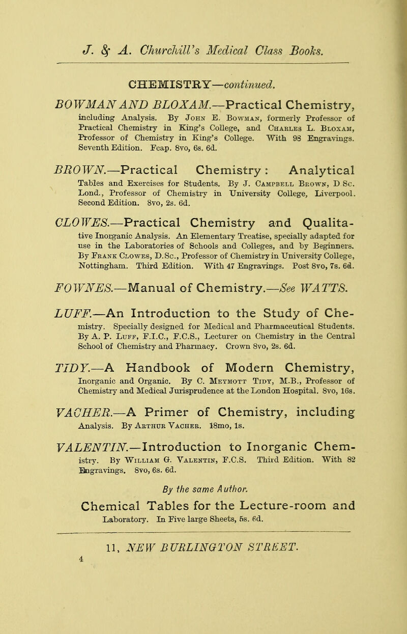 CWEWL^T'SiY—continued. BOWMAN AND ^LOXJlilf.—Practical Chemistry, including Analysis. By John E, Bowman, formerly Professor of Practical Chemistry in King's College, and Charles L. Bloxam, Professor of Chemistry in King's College. With 98 Engravings. Seventh Edition. Fcap. 8vo, 6s. 6d. BROWN.—Practical Chemistry : Analytical Tables and Exercises for Students. By J. Campbell Brown, D Sc. Lond., Professor of Chemistry in University College, Liverpool. Second Edition. 8vo, 2s. 6d. CZOTOJ.S'.—Practical Chemistry and Qualita- tive Inorganic Analysis. An Elementary Treatise, specially adapted for use in the Laboratories of Schools and Colleges, and by Beginners. By Frank Clovv^es, D.Sc, Professor of Chemistry in University College, Nottingham. Third Edition. With 47 Engravings. Post 8vo, 7s. 6d. F0WNES.—Msinu3\ of Chemistry.—WATTS. LUFF.—An Introduction to the Study of Che- mistry. Specially designed for Medical and Pharmaceutical Students. By A. P. Luff, F.I.C., F.C.S., Lecturer on Chemistry in the Central School of Chemistry and Pharmacy. Crown 8vo, 2s. 6d. TIDY.—A Handbook of Modern Chemistry, Inorganic and Organic. By C. Meymott Tidy, M.B., Professor of Chemistry and Medical Jurisprudence at the London Hospital. 8vo, 16s. VAGHER.—A Primer of Chemistry, including Analysis. By Arthur Vacheb. 18mo, Is. F^L^iVT/iV^.—Introduction to Inorganic Chem- istry. By William G. Valentin, F.C.S. Third Edition. With 82 Bagravings. 8vo, 6s. 6d. By the same Author. Chemical Tables for the Lecture-room and Laboratory. In Five large Sheets, 5s. 6d. 11, NEW BURLINGTON STRIiET.