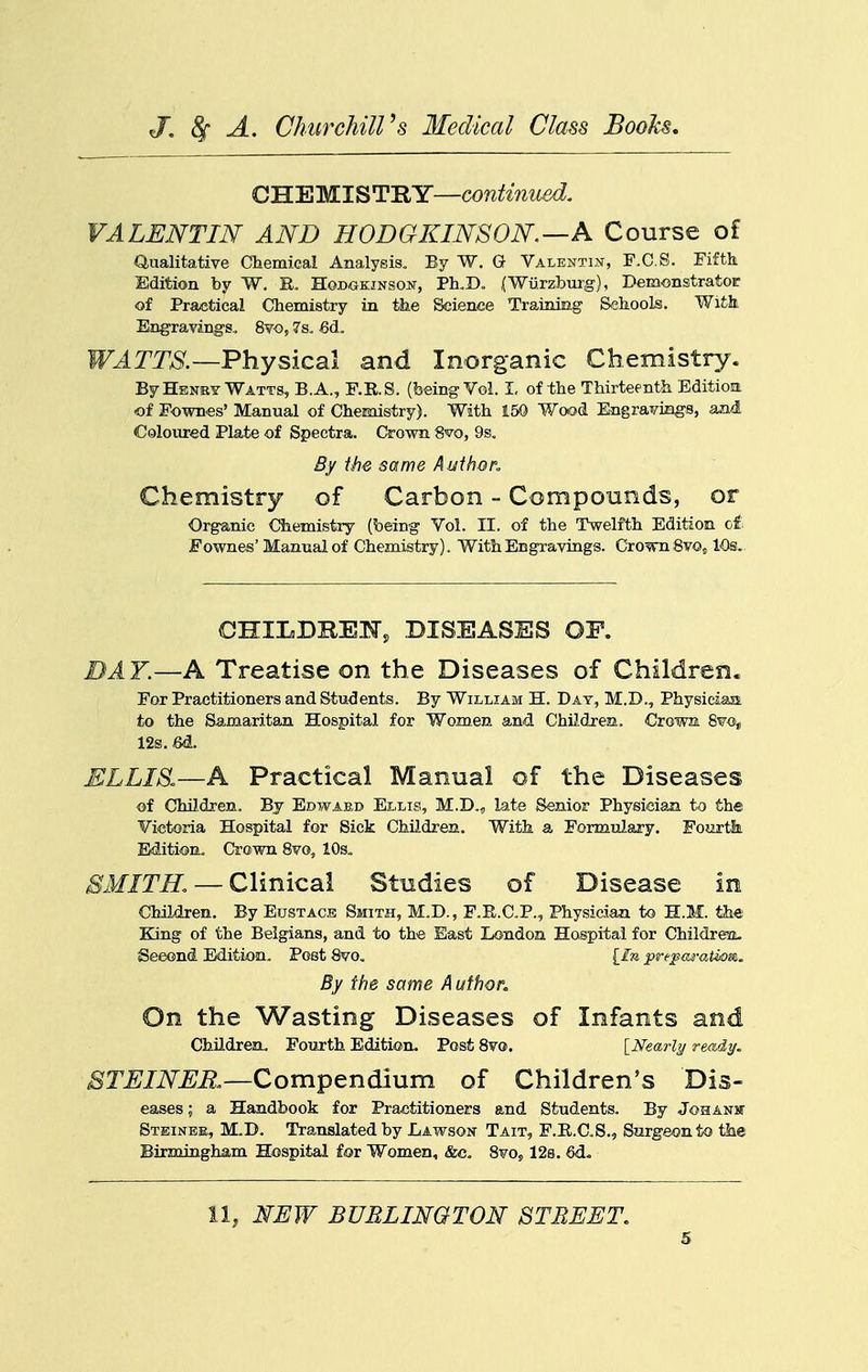 CHEMISTRY—continued. VALENTIN AND HODGKINSON—A Course of Qualitative Chemical Analysis. By W. G Valentin, F.C.S. Fifth Edition by W. R. HoBGKiNsoiir, Ph.D. (Wiirzburg), Demonstrator of Practical Chemistry in the Science Training Sehools. Wifck Eng-ravings. Svo, 7s, j6d. WATTS.—Physical and Inorganic Chemistry. ByHbney Watts, B.A., F.RS. (being Vol. I, of the Thirteenth Editioa of Fown«s' Manual of Chemistry). With 150 Wood Engravings, an-i Coloured Plate of Spectra. Crown 8vo, 9s. By the same Author. Chemistry of Carbon - Compounds, or Organic Chemistry (being Vol. II. of the Twelfth Edition of Fownes'Manual of Chemistry). With Engravings. Crown Svo^ 10s.. CHILDREiq-, DISEASES OP. DAY.—A Treatise on the Diseases of Children. For Practitioners and Students. By William H. Day, M.D., Physiciaa to the Samaritan Hospital for Women and Children. Crowa Svo, 12s. M. ELLIS.—A Practical Manual of the Diseases of Children. By Edwaed Ellis, M.D., late Senior Physician to the Victoria Hospital for Sick Children. With a Formulary. Fourtk Edition. Crown Svo, 10s« SMITH. — Clinical Studies of Disease in Children. By Eustace Smith, M.D., F.E.C.P., Physician to H.M. the King of the Belgians, and to the East London Hospital for Childreu. Second Edition. Post Svo. {_lu preparation. By the same A uthor. On the Wasting Diseases of Infants and Children. Fouxth Edition. Post Svo. INectrljj ready. 8TEINER.—Comptn61um of Children's Dis- eases; a Handbook for Practitioners and Students. By Johanjt Steinbe, M.D. Translated by Lawson Tait, F.il.C.S., Surgeon to the Birmingham Hospital for Women, &c. Svo, 128. 6d. 11, NEW BURLINGTON STREET.