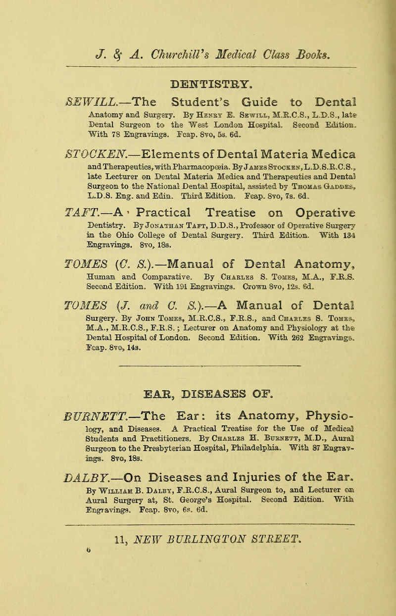 DEJfTISTBY. HEWILR—ThQ Student's Guide to Dental Anatomy aad Siirgsiy. By Hensy E. Sewill, M.E.C.S., L.I>.S., late Dental Sm'geon to the West Londom Hospital. Secoiid Edition. With 78 EngraTongs. Fcap. 8¥0, ^s. 6<i. J^TOC^^iV.—Elements of Dental Materia Medica and Tlierapeutics,-with Pharmacopoeia. By Jakss Stocs:sn,L.D.S.R.C.S., late Lectiarer on Dental Materia Medica and Therapeutics and Denta3 Surgeon to the National Dental Hospital, assisted by Thomas Gai>i>es, L.D.S. Eng. and Edin. Third Editiom. Fcap. 8yo, 7s. 6d. TAFT.—A' Practical Treatise on Operative Dentistry. By Jonathan Taft, D.D.S.^ Professor of Operative Surgery in the Ohi© College of Deatal Surgery. Third Edition, With 134 Emgifaviiigs. 8vo, 18s. TOMES [0. ^.).—Manual of Dental Anatomy, Htimam and Comparative, By Charles S. Tomes, MA., FJR.S. Second Edition. With 191 Emgravings. Crown Svo, 12s. 6d. TOMES {J. and a S.}.—A Manual of Dental Surgery. By John Tomes, M.R.C.S., FJR.S., aad Chakles S. Tomes, M.A., M.R.C.S., F.R.S.; Leotiirer on Anatomy and Physiology at the Dental Hospital of London. Second Editicai. With 262 Engravings. E-cap. 8vs)>, 14a. EAR, DISEASES OP. BUENETT.—The Ear: its Anatomy, Physio- Sogy, and Diseases. A Practical Treatise $or the Use of Medical Students and Practitioners. ByCHAKLBS H. Busnett, M.D., Aural SisH-geon to the Presbyterian Hospital, Philadelphia. With 87 Engra?- mgs- Svo, 18s. DALBY.—On Diseases and Injuries of the Ear. By WuLLiAM B. Dalby, E.R.C.S., Aiiral Surgeon to, and Lecturer Aujal Surgery at, St. George's Hospital. Second Edition. With Engravings. Fcap. Svo, 6s. 6d. 11J NEW BURLINQTON STMEET, to
