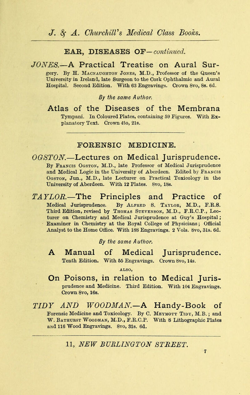 EAR, DISEASES OY—continued. JONES.—A Practical Treatise on Aural Sur- gery. By H. Macnaughton Jones, M.D., Professor of the Queen's University in Ireland, late Surgeon to the Cork Ophthalmic and Aural Hospital. Second Edition. With 63 Engravings. Crown 8vo, 8s. 6d. By the same Author. Atlas of the Diseases of the Membrana Tympani. In Coloured Plates, containing 59 Figures. With Ex- planatory Text. Crown 4to, 21s. FORENSIC MEDICINE. OGSTON.—Lectures on Medical Jurisprudence. By Francis Ogston, M.D., late Professor of Medical Jurisprudence and Medical Logic in. the University of Aberdeen. Edited by Francis Ogston, Jim., M.D., late Lecturer on Practical Toxicology in. the University of Aberdeen. With 12 Plates. 8vo, 18s. TAYLOB.—The Principles and Practice of Medical Jurisprudence. By Alfred S. Taylor, M.D., F.R.S. Third Edition, revised by Thomas Stevenson, M.D., F.R.C.P., Lec- turer on Chemistry and Medical Jurisprudence at Guy's Hospital; ■ Examiner in Chemistry at the Eoyal College of Physicians; Official Analyst to the Home Office. With 188 Engravings. 2 Vols. 8vo, 31s. 6d. By the same A uthor. A Manual of Medical Jurisprudence. Tenth Edition. With 65 Engravings. Crown 8vo, 14s. ALSO, On Poisons, in relation to Medical Juris- prudence and Medicine. Third Edition. With 104 Engravings. Crown 8vo, 16s. TIDY AND WOODMAN—A Handy-Book of Forensic Medicine and Toxicology. By C. Meymott Tidy, M.B. ; and W. Bathurst Woodman, M.D., F.R.C.P. With 8 Lithographic Plates and 116 Wood Engravings, 8vo, 31s. 6d. 11, NEW BURLINGTON STREET.