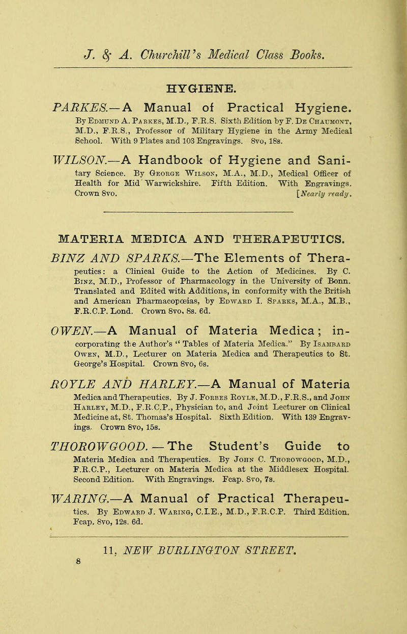 HYGIENE. PARKES.—A Manual of Practical Hygiene. By Edmund A. Paekes, M.D., F.E.S. Sixth Edition by F. De Chaumoxt, M.D., F.E.S., Professor of Military Hygiene in the Army Medical School. With 9 Plates and 103 EngraTings. 8vo, 18s. WILSON.—A Handbook of Hygiene and Sani- tary Science. By George Wilson, M.A., M.D., Medical OflBcer of Health for Mid Warwickshire. Fifth Edition, With Engra-viugs. Crown Svo. [Nearly ready. MATERIA MEDICA AND THERAPEUTICS. BINZ AND SPAEKS.—The Elements of Thera- peutics: a Clinical Guide to the Action of Medicines. By C. BiNZ, M.D., Professor of Pharmacology in the University of Bonn. Translated and Edited with Additions, in conformity with the British and American Pharmacopoeias, by Edwaed I. Spabks, M.A., M.B., F.R.C.P. Lond. Crown Svo, 8s. 6d. OWEN—A Manual of Materia Medica; in- corporating the Author's  Tables of Materia Medica. By Isambard Owen, M.D., Lecturer on Materia Medica and Therapeutics to St. George's Hospital. Crown Svo, 6s. BOYLE AND HARLEY.—A Manual of Materia Medica and Therapeutics. By J. Forbes Eoyle, M.D.,F.R.S., and John Harley, M.D., F.R.C.P., Physician to, and Joint Lecturer on Clinical Medicine at, St. Thomas's Hospital. Sixth Edition. With 139 Engrav- ings. Crown Svo, 15s. THOROWGOOD.—ThQ Student's Guide to Materia Medica and Therapeutics. By John C. Thorowgood, M.D., F.R.C.P., Lecturer on Materia Medica at the Middlesex Hospital. Second Edition. With Engravings. Fcap. Svo, 7s. WARING.—A Manual of Practical Therapeu- tics. By Edward J. Waring, CLE., M.D., F.R.C.P. Third Edition. Fcap. Svo, 12s. 6d. 11, NEW BURLINQTON STREET,