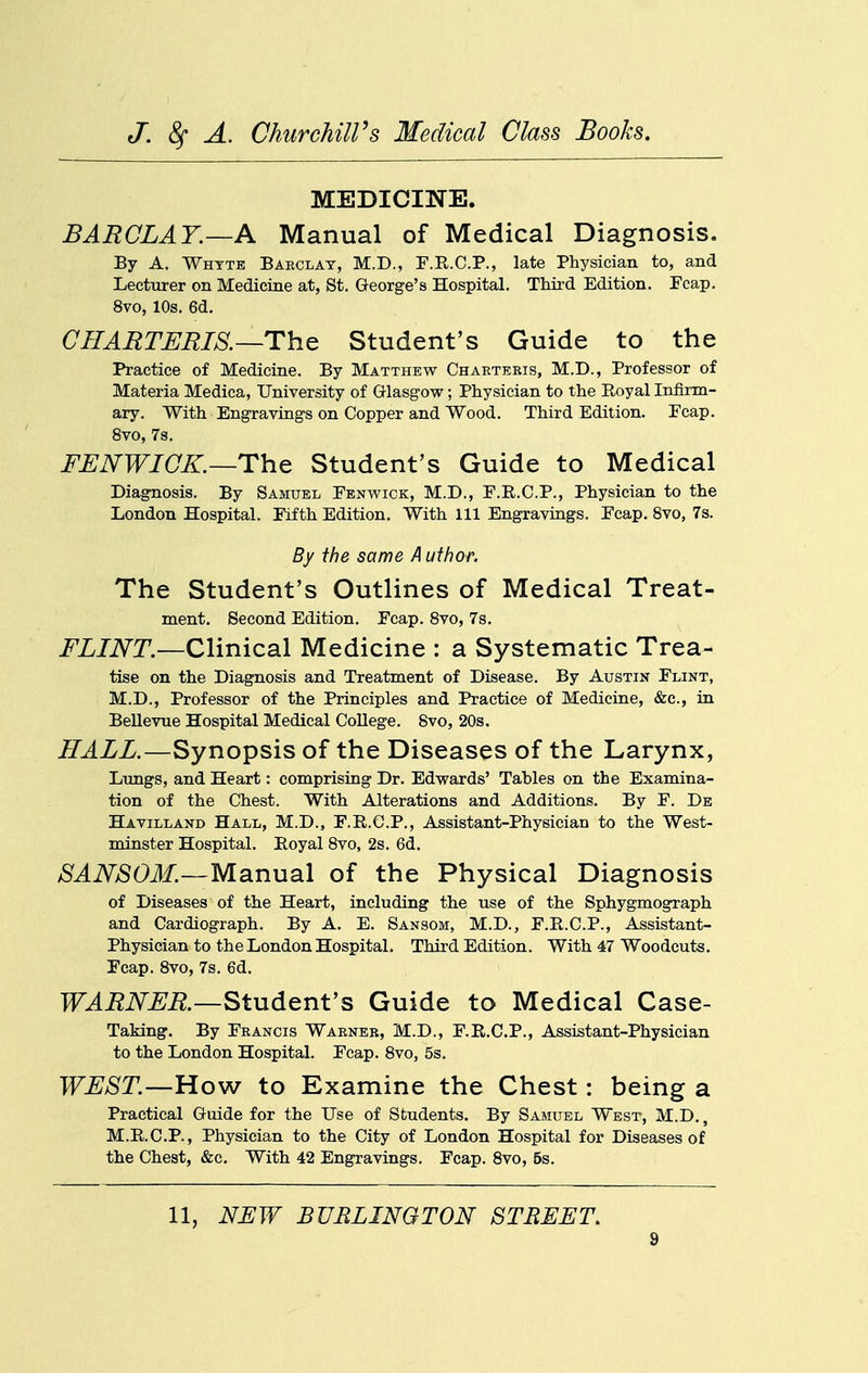 MEDICINE. BARCLAY.—A Manual of Medical Diagnosis. By A. Whyte Barclay, M.D., F.R.C.P., late Physician to, and Lecturer on Medicine at, St. George's Hospital. Third Edition. Fcap. 8vo, 10s. 6d. CHAETBBIS.—The Student's Guide to the Practice of Medicine. By Matthew Charteris, M.D., Professor of Materia Medica, University of Glasgow; Physician to the Royal Infirm- ary. With Engravings on Copper and Wood. Third Edition. Ecap. 8vo, 7s. FBNWICK.—The Student's Guide to Medical Diagnosis. By Samuel Fenwick, M.D., F.E.C.P., Physician to the London Hospital. Fifth Edition. With 111 Engravings. Fcap. 8vo, 7s. By the same Author. The Student's Outlines of Medical Treat- ment, Second Edition. Fcap. Svo, 7s. FLINT.—Clinical Medicine : a Systematic Trea- tise on the Diagnosis and Treatment of Disease. By Austin Flint, M.D., Professor of the Principles and Practice of Medicine, &c., in Bellevue Hospital Medical College. Svo, 20s. HALL.—Synopsis of the Diseases of the Larynx, Lungs, and Heart: comprising Dr. Edwards' Tables on the Examina- tion of the Chest. With Alterations and Additions. By F. De Havilland Hall, M.D., F.R.C.P., Assistant-Physician to the West- minster Hospital. Eoyal Svo, 2s. 6d. SANSOM.—Manual of the Physical Diagnosis of Diseases of the Heart, including the use of the Sphygmograph and Cardiograph. By A. E. Sansom, M.D., F.E.C.P., Assistant- Physician to the London Hospital. Third Edition. With 47 Woodcuts. Fcap. Svo, 7s. 6d. WAENBR—Student's Guide to Medical Case- Taking. By Francis Warner, M.D., F.E.C.P., Assistant-Physician to the London Hospital. Fcap. Svo, 5s. WBST.—How to Examine the Chest: being a Practical Guide for the Use of Students. By Samuel West, M.D. , M.E.C.P., Physician to the City of London Hospital for Diseases of the Chest, &c. With 42 Engravings. Fcap. Svo, 5s. 11, NFW BURLINGTON STREET.