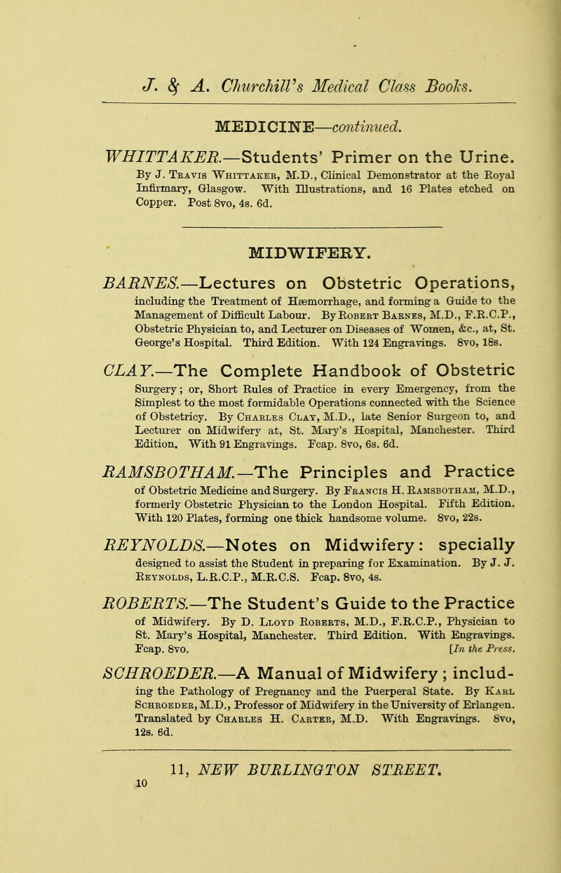 MEDICINE—continued. WHITTAKER—Studenis' Primer on the Urine. By J. Travis Whittaker, M.D., Clinical Demonstrator at the Royal Infirmary, Glasgow. With lUustrations, and 16 Plates etched on Copper. Post 8vo, 4s. 6d. MIDWIFERY. BARNES.—Lectures on Obstetric Operations, including the Treatment of Haemorrhage, and forming a Guide to the Management of DifiB.cult Labour. By Egbert Barnes, M.D., F.R.C.P., Obstetric Physician to, and Lecturer on Diseases of Women, &c., at, St. George's Hospital. Third Edition. With 124 Engravings. 8vo, 18s, CLAY.—The Complete Handbook of Obstetric Surgery; or. Short Rules of Practice in every Emergency, from the Simplest to the most formidable Operations connected with the Science of Obstetricy. By Charles Clay, M.D., late Senior Surgeon to, and Lecturer on Midwifery at, St. Mary's Hospital, Manchester. Third Edition. With 91 Engravings. Ecap. 8vo, 6s. 6d. BAMSBOTHAM.—The Principles and Practice of Obstetric Medicine and Surgery. By Francis H. Ramsbotham, M.D., formerly Obstetric Physician to the London Hospital. Fifth Edition. With 120 Plates, forming one thick handsome volume. 8vo, 22s. BEYN0LD8.—Notes on Midwifery: specially designed to assist the Student in preparing for Examination. By J. J. Reynolds, L.R.C.P., M.E.C.S. Ecap. 8vo, 4s. BOBEBTS.—The Student's Guide to the Practice of Midwifery, By D. Lloyd Roberts, M.D., E.R.C.P., Physician to St. Mary's Hospital, Manchester, Third Edition, With Engravings. Ecap. 8vo. [I7i the Press. SCHBOEDEB.—A Manual of Midwifery ; includ- ing the Pathology of Pregnancy and the Puerperal State. By Karl Sohroeder, M.D., Professor of Midwifery in the University of Erlangen, Translated by Charles H. Carter, M.D. With Engravings. 8vo, 12s. 6d. 11, NEW BURLINGTON STREET,