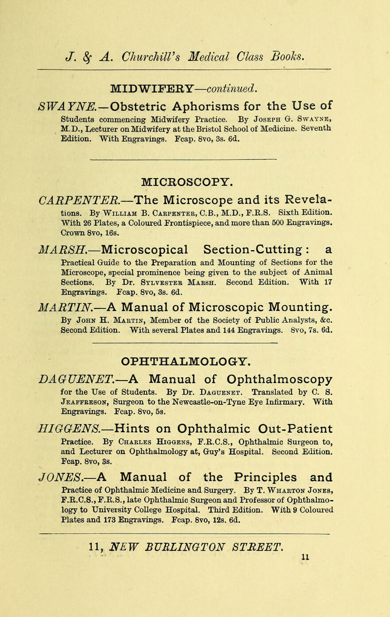 M.TDWl'Fl^'RY—continued. SWAYNE.—Obstetric Aphorisms for the Use of students commencing Midwifery Practice. By Joseph G. Swayne, M.D., Lecturer on Midwifery at the Bristol School of Medicine. Seventh Edition, With Engravings. Fcap. 8vo, 3s. 6d. MICROSCOPY. CARPENTEB.—The Microscope and its Revela- tions. By William B,Cabpenteb,C.B.,M.D.,F.E.S. Sixth Edition. With 26 Plates, a Coloured Frontispiece, and more than 500 Engravings. Crown 8vo, 16s, MARSH.—Microscopical Section-Cutting : a Practical Guide to the Preparation and Mounting of Sections for the Microscope, special prominence being given to the subject of Animal Sections. By Dr. Sylvester Maesh. Second Edition. With 17 Engravings. Fcap. 8vo, 3s. 6d. MARTIN.—A Manual of Microscopic Mounting. By John H. Martin, Member of the Society of Public Analysts, &c. Second Edition. With several Plates and 144 Engravings. 8vo, 7s. 6d. OPHTHALMOLOGY. DAGUENET.—A Manual of Ophthalmoscopy for the Use of Students. By Dr. Daguenbt. Translated by C. S. Jeaffeeson, Surgeon to the Newcastle-on-Tyne Eye Infirmary. With Engravings. Fcap. 8vo, 5s. HIGGENS.—Hints on Ophthalmic Out-Patient Practice, By Charles Higgens, F.R.C.S., Ophthalmic Surgeon to, and Lecturer on Ophthalmology at, Guy's Hospital. Second Edition. Fcap. 8vo, 3s. JONES.—A Manual of the Principles and Practice of Ophthalmic Medicine and Surgery. By T. Wharton Jones, F.R.C.S., F.E.S., late Ophthalmic Surgeon and Professor of Ophthalmo- logy to University College Hospital. Third Edition. With 9 Coloured Plates and 178 Engravings. Fcap. 8vo, 12s. 6d. 11, NEW BURLINGTON STREET.