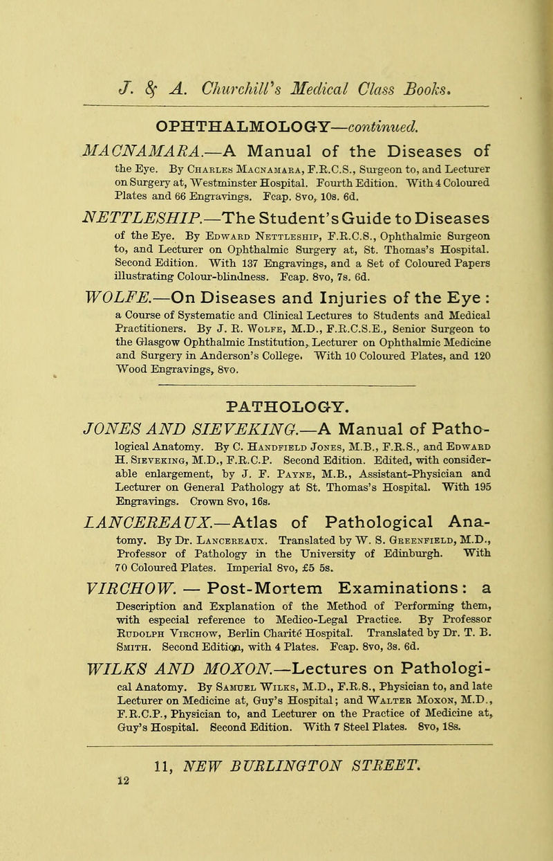 OPHTHALMOLOGY—coTi^inzted MACNAMARA.—A Manual of the Diseases of the Eye. By Charles Macnamara, F.E.C.S., Suigeon to, and Lecturer on Surgery at, Westminster Hospital. Fourth Edition. With 4 Coloured Plates and 66 Engravings. Fcap. Svo,^ 10s. 6d. NUTTLESHIP.—ThQ Student's Guide to Diseases of the Eye, By Edward Nettleship, F.E.C.S., Ophthalmic Surgeon to, and Lecturer on Ophthalmic Surgery at, St. Thomas's Hospital. Second Edition. With 137 Engravings, and a Set of Coloured Papers illustrating Colour-blindness. Fcap. 8vo, 7s. 6d. WOLFE.—On Diseases and Injuries of the Eye : a Course of Systematic and Clinical Lectures to Students and Medical Practitioners. By J. E. Wolfe, M.D., F.E.C.S.E., Senior Surgeon to the Glasgow Ophthalmic Institution,, Lecturer on Ophthalmic Medicine and Surgery in Anderson's College. With 10 Coloured Plates, and 120 Wood Engravings, 8vo. PATHOLOGY. JONES AND SIEVEKING.—A Manual of Patha- logical Anatomy. By C. Handfield Jones, M.B., F.E.S., and Edward H. SiEVEKiNG, M.D., F.E.C.P. Second Edition. Edited, with consider- able enlargement, by J. F. Payne, M.B., Assistant-Physician and Lecturer on General Pathology at St, Thomas's Hospital. With 195 Engravings, Crown 8vo, 16s, LANCEMEAUX.—Atlas of Pathological Ana- tomy. By Dr, Lancbreaux. Translated by W. S, Greenfield, M.D., Professor of Pathology in the University of Edinburgh, With 70 Coloured Plates. Imperial Svo, £5 5s. F/i?OffOTF. — Post-Mortem Examinations: a Description and Explanation of the Method of Performing them, with especial reference to Medico-Legal Practice. By Professor Rudolph Virchow, Berlin Charite Hospital. Translated by Dr. T. B. Smith. Second Edition, with 4 Plates, Fcap, Svo, 3s. 6d, WILKS AND ifOJTOiV^.—Lectures on Pathologi- cal Anatomy. By Samuel Wilks, M,D., F.E.S., Physician to, and late Lecturer on Medicine at, Guy's Hospital; and Walter Moxon, M.D., F.E.C.P., Physician to, and Lecturer on the Practice of Medicine at, Guy's Hospital. Second Edition. With 7 Steel Plates. Svo, IBs. 11, NEW BUBLINGTON STREET,