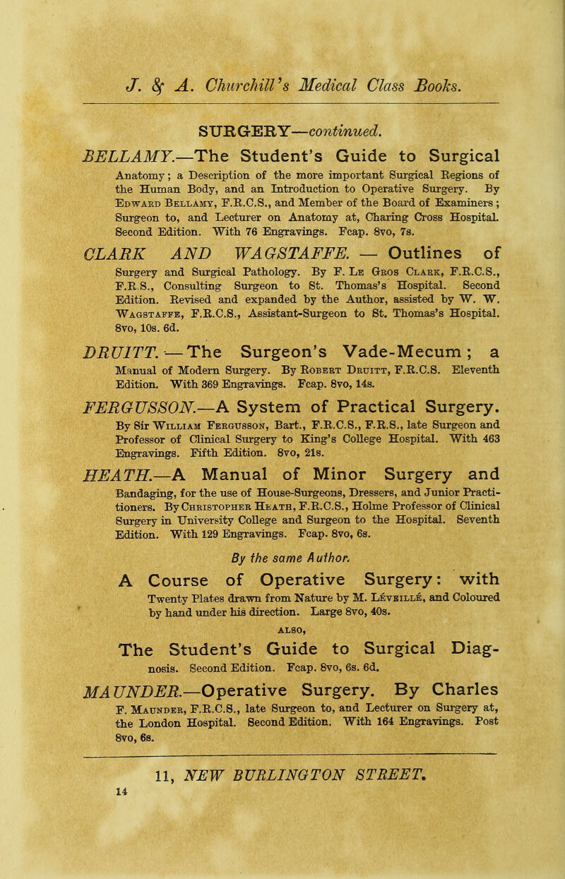 SUIlGrERY—continued. BELLAMY.—Tht Student's Guide to Surgical Anatomy; a Description of the more important Surgical Regions of tlie Human Body, and an Introduction to Operative Surgery. By Edward Bellamy, F.R.C.S., and Member of the Board of Examiners ; Surgeon to, and Lecturer on Anatomy at, Charing Cross Hospital. Second Edition. With 76 Engravings. Fcap. 8vo, 7s. CLARK AND WAGSTAFFE. — Outlines of Surgery and Surgical Pathology. By E. Lb Gbos Claek, E.E.C.S., F.R.S., Consulting Surgeon to St. Thomas's Hospital. Second Edition. Revised and expanded by the Author, assisted by W. W. Wagstaffe, F.R.C.S., Assistant-Surgeon to St. Thomas's Hospital. 8vo, 10s. 6d. BRUITT. —The Surgeon's Vade-Mecum; a Manual of Modem Surgery. By Eobeet Druitt, F.R.C.S. Eleventh Edition. With 369 Engravings. Fcap. 8vo, 14s. FERGUSSON.—A System of Practical Surgery. By Sir William Fbrgusson, Bart., F.R.C.S., F.R.S., late Surgeon and Professor of Clinical Surgery to King's College Hospital. With 463 Engravings. Fifth Edition. 8vo, 21s. HEATH.—A Manual of Minor Surgery and Bandaging, for the use of House-Surgeons, Dressers, and Junior Practi- tioners. By Christopher Heath, F.R.C.S., Holme Professor of Clinical Surgery in Univer&ity College and Surgeon to the Hospital. Seventh Edition. With 129 Engravings. Fcap. 8vo, 6s. By the same A uihor. A Course of Operative Surgery: with Twenty Plates drawn from Nature by M. Levbille, and Coloured by hand under his direction. Large 8vo, 40s. also, The Student's Guide to Surgical Diag- nosis. Second Edition. Fcap. 8vo, 6s. 6d. MAUNDER.—O^evsitiwe Surgery. By Charles F. Maunder, F.R.C.S., late Surgeon to, and Lecturer on Surgery at, the London Hospital. Second Edition, With 164 Engravings. Post 8vo, 6s. 11, NEW BURLINGTON STREET.