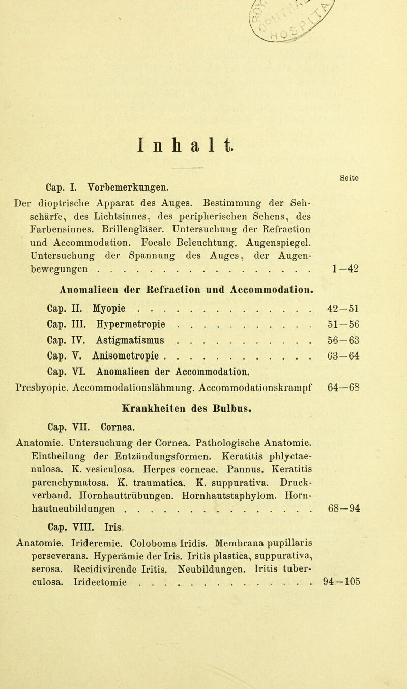 Inhalt. Seite Cap. I. Vorbemerkungen. Der dioptrisclie Apparat des Auges. Bestimmung der Seh- schärfe, des Lichtsinnes, des peripherischen Sehens, des Farbensinnes. Brillengläser. Untersuchung der Refraction und Accommodation. Focale Beleuchtung. Augenspiegel. Untersuchung der Spannung des Auges, der Augen- bewegungen 1 —42 Anomalieen der Refraction und Accommodation. Cap. II. Myopie 42-51 Cap. III. Hypermetropie 51—56 Cap. IV. Astigmatismus 56—63 Cap. V. Anisometropie 63—64 Cap. VI. Anomalieen der Accommodation. Presbyopie. Accommodationslähmung. Accommodationskrampf 64—68 Krankheiten des Bnlbns. Cap. VII. Cornea. Anatomie. Untersuchung der Cornea. Pathologische Anatomie. Eintheilung der Entzündungsformen. Keratitis phlyctae- nulosa. K. vesiculosa. Herpes corneae. Pannus. Keratitis parenchymatosa. K. traumatica. K. suppurativa. Druck- verband. Hornhauttrübungen. Hornhautstaphylom. Horn- hautneubildungen 68—94 Cap. VIII. Iris. Anatomie. Irideremie. Coloboma Iridis. Membrana pupillaris perseverans. Hyperämie der Iris. Iritis plastica, suppurativa, serosa. Recidivirende Iritis. Neubildungen. Iritis tuber- culosa. Iridectomie 94 — 105