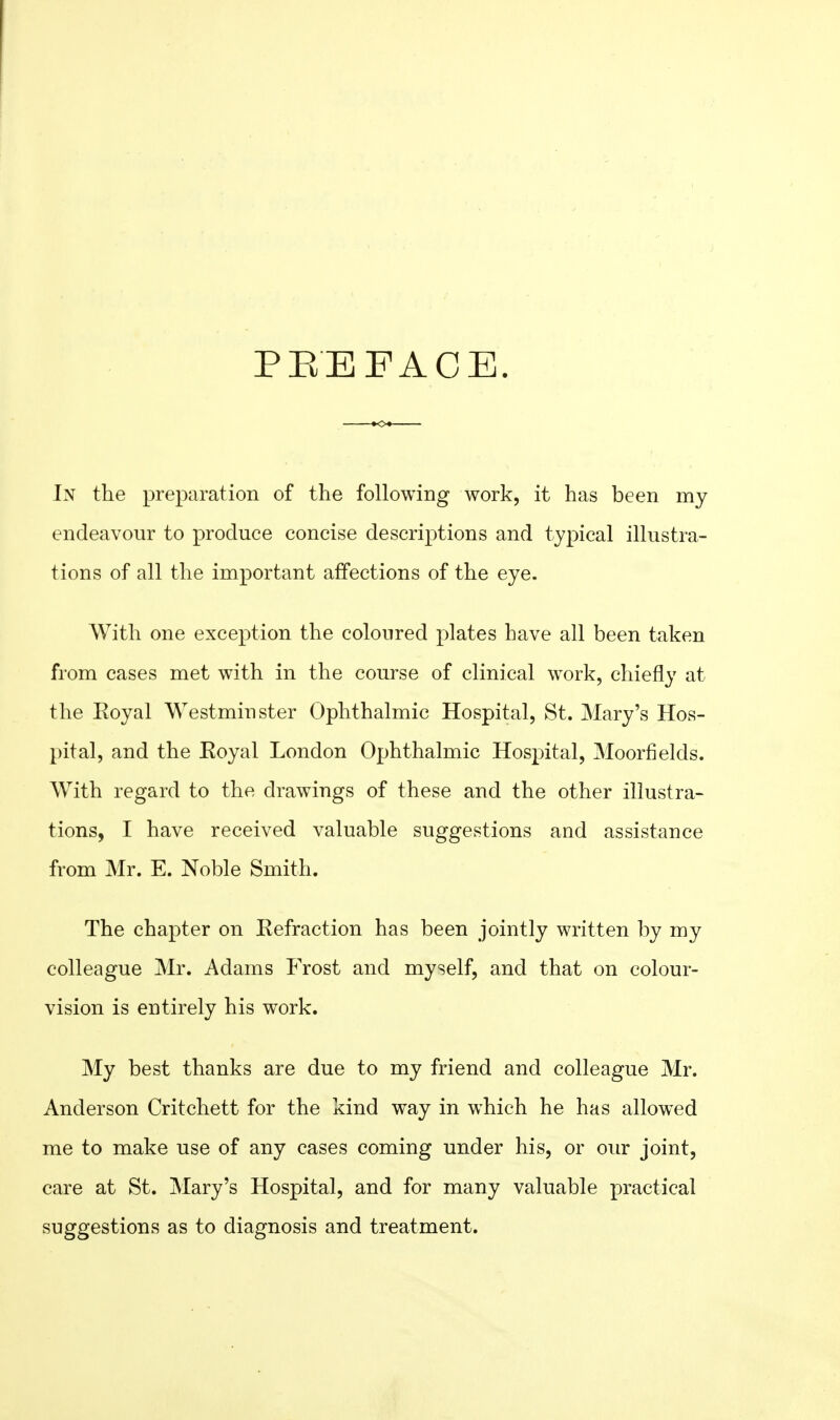 PEEFACE. In the preparation of the following work, it has been my endeavour to produce concise descriptions and typical illustra- tions of all the important affections of the eye. With one exception the coloured plates have all been taken from cases met with in the course of clinical work, chiefly at the Royal Westminster Ophthalmic Hospital, St. Mary's Hos- pital, and the Eoyal London Ophthalmic Hospital, Moorfields. With regard to the drawings of these and the other illustra- tions, I have received valuable suggestions and assistance from Mr. E. Noble Smith. The chapter on Refraction has been jointly written by my colleague Mr. Adams Frost and myself, and that on colour- vision is entirely his work. My best thanks are due to my friend and colleague Mr. Anderson Critchett for the kind way in which he has allow^ed me to make use of any cases coming under his, or our joint, care at St. Mary's Hospital, and for many valuable practical suggestions as to diagnosis and treatment.