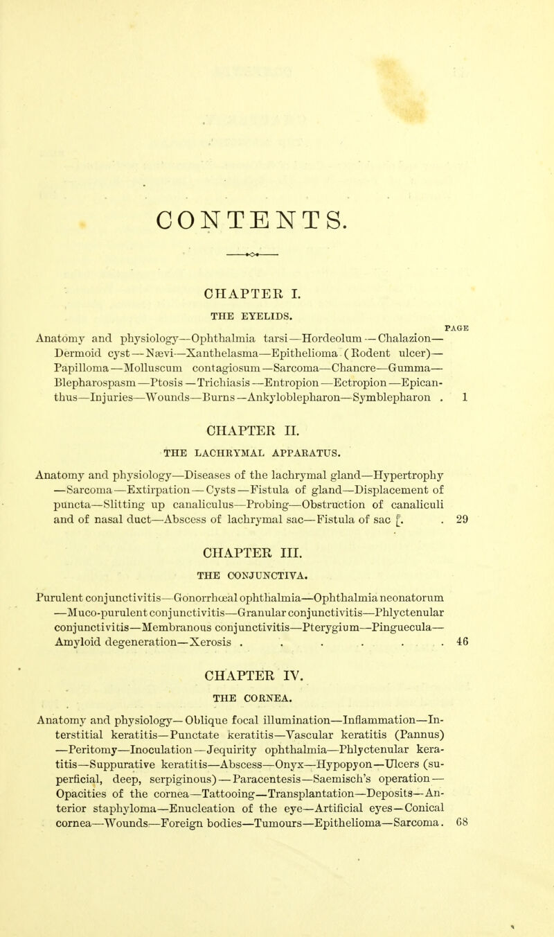 CONTENTS. CHAPTER I. THE EYELIDS. PAGE Anatomy and physiology—Ophthalmia tarsi—Hordeolum—Chalazion— Dermoid cj^st — Nsevi—Xanthelasma—Epithelioma (Eodent ulcer)— Papilloma —Molluscum contagiosum —Sarcoma—Chancre—Gumma— Blepharospasm —Ptosis —Trichiasis —Entropion —Ectropion —Epican- thus—Injuries—Wounds—Burns—Ankyloblepharon—Symblepharon . 1 CHAPTER n. THE LACHRYMAL APPARATUS. Anatomy and physiology—Diseases of the lachrymal gland—Hypertrophy —Sarcoma—Extirpation — Cysts—Fistula of gland—Displacement of puncta—Slitting up canaliculus—Probing—Obstruction of canaliculi and of nasal duct—Abscess of lachrymal sac—Fistula of sac [. . 29 CHAPTER III. THE CONJUNCTIVA. Purulent conjunctivitis—Gonorrhoeal ophthalmia—Ophthalmia neonatorum —Muco-purulent conjunctivitis—Granular conjunctivitis—Phlyctenular conjunctivitis—Membranous conjunctivitis—Pterygium—Pinguecula— Amyloid degeneration—Xerosis . . . . . .46 CHAPTER IV. THE CORNEA. Anatomy and physiology— Oblique focal illumination—Inflammation—In- terstitial keratitis—Punctate Keratitis—Vascular keratitis (Pannus) —Peritomy—Inoculation—Jequirity ophthalmia—Phlyctenular kera- titis—Suppurative keratitis—Abscess—Onyx—Hypopyon—Ulcers (su- perficial, deep, serpiginous) — Paracentesis—Saemisch's operation — Opacities of the cornea—Tattooing—Transplantation—Deposits—An- terior staphyloma—Enucleation of the eye—Artificial eyes—Conical cornea—Wounds—Foreign bodies—Tumours—Epithelioma—Sarcoma. 68