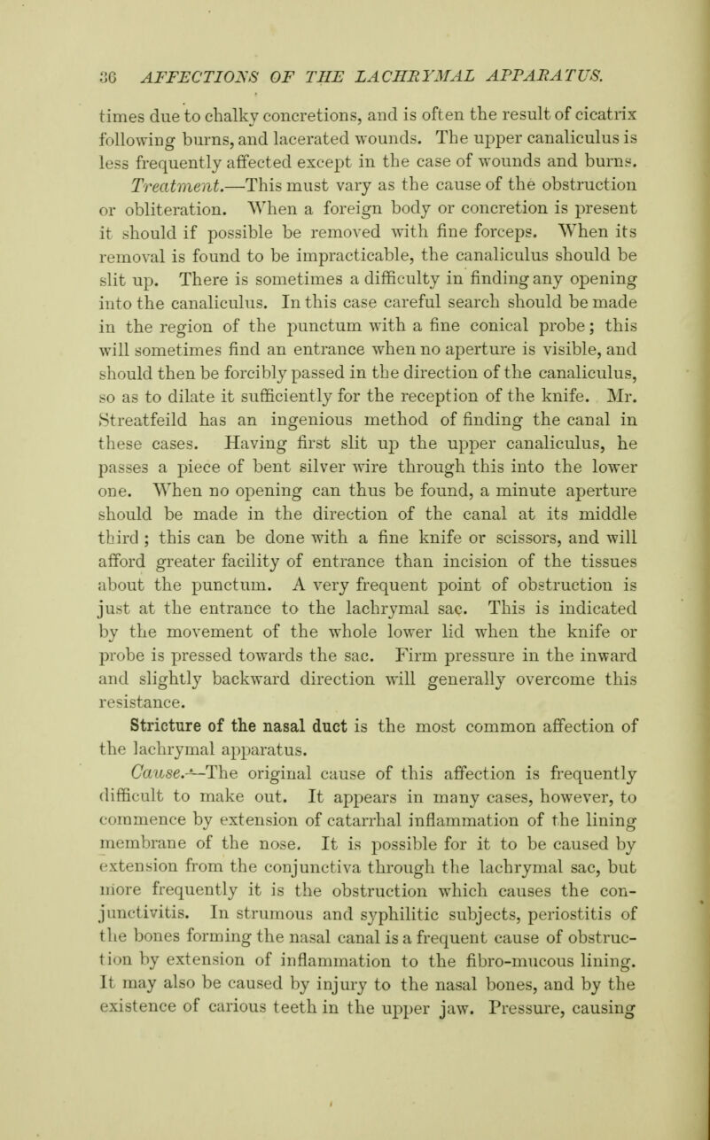 times due to chalky concretions, and is often the result of cicatrix foliowiug burns, and lacerated wounds. The upper canaliculus is less frequently affected except in the case of wounds and burns. Treatment.—This must vary as the cause of the obstruction or obliteration. When a foreign body or concretion is present it should if possible be removed with fine forceps. When its removal is found to be impracticable, the canaliculus should be slit up. There is sometimes a difficulty in finding any opening into the canaliculus. In this case careful search should be made in the region of the punctum with a fine conical probe; this will sometimes find an entrance when no aperture is visible, and should then be forcibly passed in the direction of the canaliculus, so as to dilate it sufficiently for the reception of the knife. Mr. Streatfeild has an ingenious method of finding the canal in these cases. Having first slit up the upper canaliculus, he passes a piece of bent silver wire through this into the lower one. When no opening can thus be found, a minute aperture should be made in the direction of the canal at its middle third ; this can be done with a fine knife or scissors, and will afford greater facility of entrance than incision of the tissues about the punctum. A very frequent point of obstruction is just at the entrance to the lachrymal sac. This is indicated by the movement of the whole lower lid when the knife or probe is pressed towards the sac. Firm pressure in the inward and slightly backward direction will generally overcome this resistance. Stricture of the nasal duct is the most common affection of the lachrymal apparatus. Cai^se.-—The original cause of this affection is frequently difficult to make out. It appears in many cases, however, to commence by extension of catarrhal inflammation of the lining membrane of the nose. It is possible for it to be caused by extension from the conjunctiva through the lachrymal sac, but niore frequently it is the obstruction which causes the con- junctivitis. In strumous and syphilitic subjects, periostitis of the bones forming the nasal canal is a frequent cause of obstruc- tion by extension of inflammation to the fibro-mucous lining. It may also be caused by injury to the nasal bones, and by the existence of carious teeth in the upper jaw. Pressure, causing