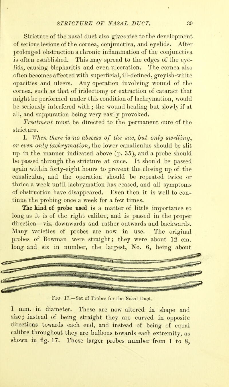 Stricture of the nasal duct also gives rise to the development of serious lesions of the cornea, conjunctiva, and eyelids. After prolonged obstruction a chronic inflammation of the conjunctiva is often established. This may spread to the edges of the eye- lids, causing blepharitis and even ulceration. The cornea also often becomes affected with superficial, ill-defined, greyish-white opacities and ulcers. Any operation involving wound of the cornea, such as that of iridectomy or extraction of cataract that might be performed under this condition of lachrymation, would be seriously interfered with ; the w^ound healing but slowly if at all, and suppuration being very easily provoked. Treatment must be directed to the permanent cure of the stricture. I. When there is no abscess of the sac, hut only swelling, or even only lachrymation, the lower canaliculus should be slit up in the manner indicated above (p. 35), and a probe should be passed through the stricture at once. It should be passed again within forty-eight hours to prevent the closing up of the canaliculus, and the operation should be repeated twice or thrice a week until lachrymation has ceased, and all symptoms of obstruction have disappeared. Even then it is well to con- tinue the probing once a week for a few times. The kind of probe used is a matter of little importance so long as it is of the right calibre, and is passed in the proper direction—viz. downwards and rather outwards and backwards. Many varieties of probes are now in use. The original probes of Bowman were straight; they were about 12 cm. long and six in number, the largest. No. 6, being about Fig. 17.—Set of Probes for the Nasal Duct. 1 mm. in diameter. These are now altered in shape and size; instead of being straight they are curved in opposite directions towards each end, and instead of being of equal calibre throughout they are bulbous towards each extremity, as shown in fig. 17. These larger probes number from 1 to 8,