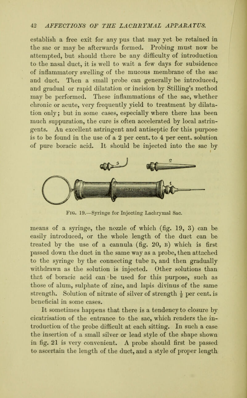 establish a free exit for any pus that may yet be retained in the sac or may be afterwards formed. Probing must now be attempted, but should there be any difficulty of introduction to the nasal duct, it is well to wait a few days for subsidence of inflammatory swelling of the mucous membrane of the sac and duct. Then a small probe can generally be introduced, and gradual or rapid dilatation or incision by Stilling's method may be performed. These inflammations of the sac, whether chronic or acute, very frequently yield to treatment by dilata- tion only; but in some cases, especially where there has been much suppuration, the cure is often accelerated by local astrin- gents. An excellent astringent and antiseptic for this purpose is to be found in the use of a 2 per cent, to 4 per cent, solution of pure boracic acid. It should be injected into the sac by Fig. 19.—Syringe for Injecting Lachrymal Sac. means of a syringe, the nozzle of which (fig. 19, 3) can be easily introduced, or the whole length of the duct can be treated by the use of a cannula (fig. 20, b) which is first passed down the duct in the same way as a probe, then attached to the syringe by the connecting tube D, and then gradually withdrawn as the solution is injected. Other solutions than that of boracic acid can be used for this purpose, such as those of alum, sulphate of zinc, and lapis divinus of the same strength. Solution of nitrate of silver of strength ^ per cent, is beneficial in some cases. It sometimes happens that there is a tendency to closure by cicatrisation of the entrance to the sac, which renders the in- troduction of the probe difficult at each sitting. In such a case the insertion of a small silver or lead style of the shape showa in fig. 21 is very convenient. A probe should first be passed to ascertain the length of the duct, and a style of proper length