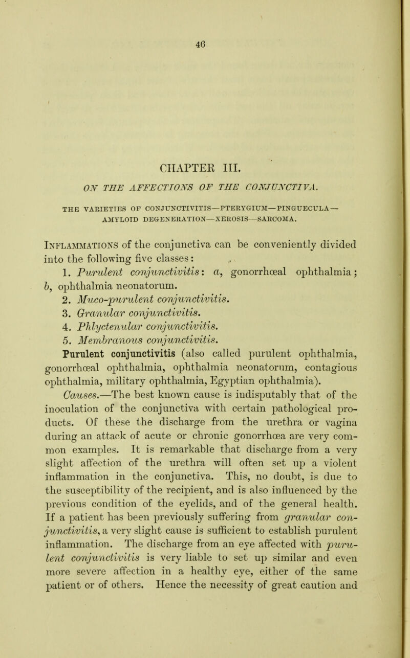 CHAPTER III. ON THE AFFECTIONS OF THE CONJUNCTIVA. THE VAEIETIE3 OF CONJUNCTIVITIS—PTERYGIUM—PINGUECULA — AMYLOID DEGENERATION—XEROSIS—SAECOMA. Inflammations of the conjunctiva can be conveniently divided into the following five classes: 1. Purulent conjunctivitis: a, gonorrhoeal ophthalmia; b, ophthalmia neonatorum. 2. Muco-purulent conjunctivitis, 3. Granular conjunctivitis, 4. Phlyctenular conjunctivitis, 5. Membranous conjunctivitis. Purulent conjunctivitis (also called purulent ophthalmia, gonorrhoeal ophthalmia, ophthalmia neonatorum, contagious ophthalmia, military ophthalmia, Egyptian ophthalmia). Causes.—The best known cause is indisputably that of the inoculation of the conjunctiva with certain pathological pro- ducts. Of these the discharge from the urethra or vagina during an attack of acute or chronic gonorrhoea are very com- mon examples. It is remarkable that discharge from a very slight affection of the urethra will often set up a violent inflammation in the conjunctiva. This, no doubt, is due to the susceptibility of the recipient, and is also influenced by the previous condition of the eyelids, and of the general health. If a patient has been previously sufl'ering from granular con- junctivitis^ a very slight cause is sufficient to establish purulent inflammation. The discharge from an eye affected with puru- lent conjunctivitis is very liable to set up similar and even more severe affection in a healthy eye, either of the same patient or of others. Hence the necessity of great caution and