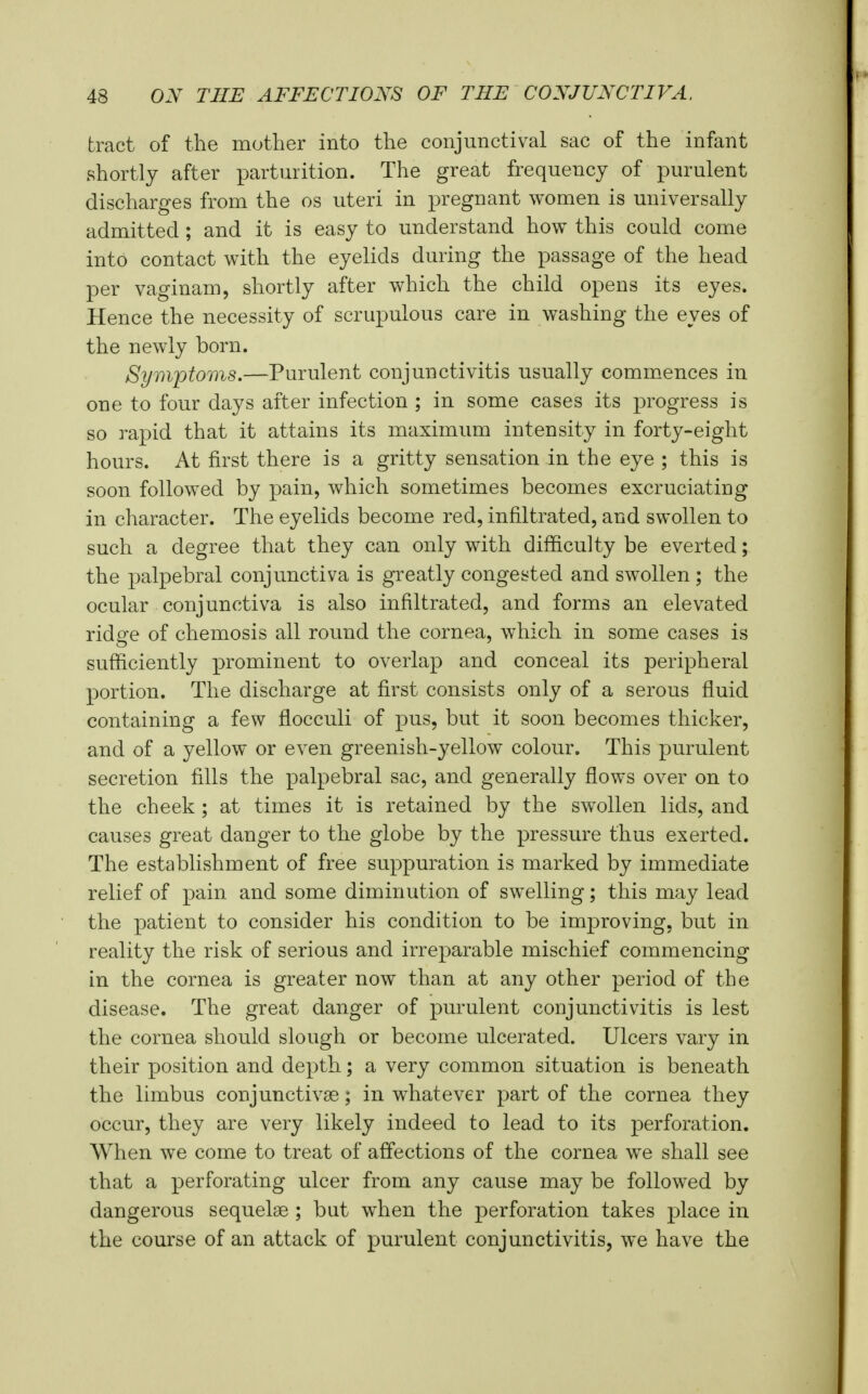 tract of the mother into the conjunctival sac of the infant shortly after parturition. The great frequency of purulent discharges from the os uteri in pregnant women is universally admitted ; and it is easy to understand how this could come into contact with the eyelids during the passage of the head per vaginam, shortly after which the child opens its eyes. Hence the necessity of scrupulous care in washing the eyes of the newly born. Symptoms.—Purulent conjunctivitis usually commences in one to four days after infection ; in some cases its progress is so rapid that it attains its maximum intensity in forty-eight hours. At first there is a gritty sensation in the eye ; this is soon followed by pain, which sometimes becomes excruciating in character. The eyelids become red, infiltrated, and swollen to such a degree that they can only with difficulty be everted; the palpebral conjunctiva is greatly congested and swollen ; the ocular conjunctiva is also infiltrated, and forms an elevated ridge of chemosis all round the cornea, which in some cases is sufficiently prominent to overlap and conceal its peripheral portion. The discharge at first consists only of a serous fluid containing a few flocculi of pus, but it soon becomes thicker, and of a yellow or even greenish-yellow colour. This purulent secretion fills the palpebral sac, and generally flows over on to the cheek ; at times it is retained by the swollen lids, and causes great danger to the globe by the pressure thus exerted. The establishment of free suppuration is marked by immediate relief of pain and some diminution of swelling; this may lead the patient to consider his condition to be improving, but in reality the risk of serious and irreparable mischief commencing in the cornea is greater now than at any other period of the disease. The great danger of purulent conjunctivitis is lest the cornea should slough or become ulcerated. Ulcers vary in their position and depth; a very common situation is beneath the limbus conjunctivae; in whatever part of the cornea they occur, they are very likely indeed to lead to its perforation. When we come to treat of affections of the cornea we shall see that a perforating ulcer from any cause may be followed by dangerous sequelae ; but when the perforation takes place in the course of an attack of purulent conjunctivitis, we have the