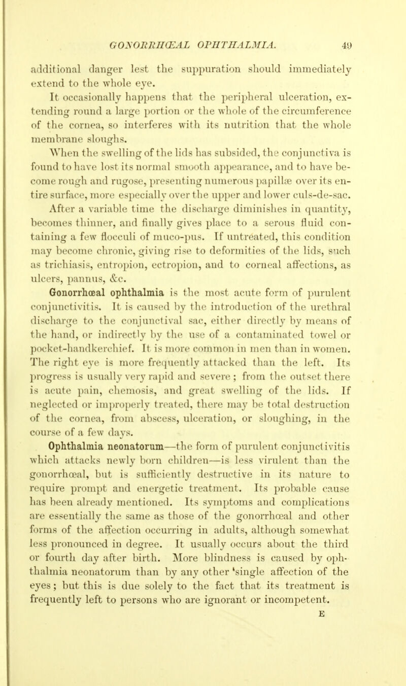 additional danger lest the suppuration should immediately extend to the whole eye. It occasionally happens that the peripheral ulceration, ex- tending round a large portion or the whole of the circumference of the cornea, so interferes with its nutrition that the whole membrane sloughs. When the swelling of tlie hds has subsided, the conjunctiva is found to have lost its normal smooth appearance, and to have be- come rough and rugose, presenting numerous papillte over its en- tire surface, more especially over the u})[)er and lower culs-de-sac. After a variable time the discharge diminishes in quantity, becomes thinner, and finally gives place to a serous fluid con- taining a few flocculi of muco-pus. If untreated, this condition may become chronic, giving rise to deformities of the lids, such as trichiasis, entro})ion, ectropion, and to corneal affections, as ulcers, ])annus, <tc. Gonorrhoeal ophthalmia is the most acute form of purulent conjunctivitis. It is caused by the introduction of the urethral discharge to the conjunctival sac, either directly by means of the hand, or indirectly by the use of a contaminated towel or pocket-handkerchief. It is more common in men than in women. The right eye is more frequently attacked than the left. Its l)rogress is usually ver}' rapid and severe ; from the outset there is acute pain, chemosis, and great swelling of the lids. If neglected or im])ro[)erly treated, there may be total destruction of the cornea, from abscess, ulceration, or sloughing, in the course of a few days. Ophthalmia neonatorum—the form of purulent conjunctivitis which attacks ni^wly born children—is less virulent than the gonorrhoeal, but is sufficiently destructive in its nature to require prompt and energetic treatment. Its probable cause has been already mentioned. Its symptoms and complications are essentially the same as those of the gonorrhoeal and other forms of the affection occurring in adults, although somewhat less pronounced in degree. It usually occurs about the third or fourth day after birth. More blindness is caused by oph- thalmia neonatorum than by any other *single afifection of the eyes; but this is due solely to the fact that its treatment is frequently left to persons who are ignorant or incompetent. E