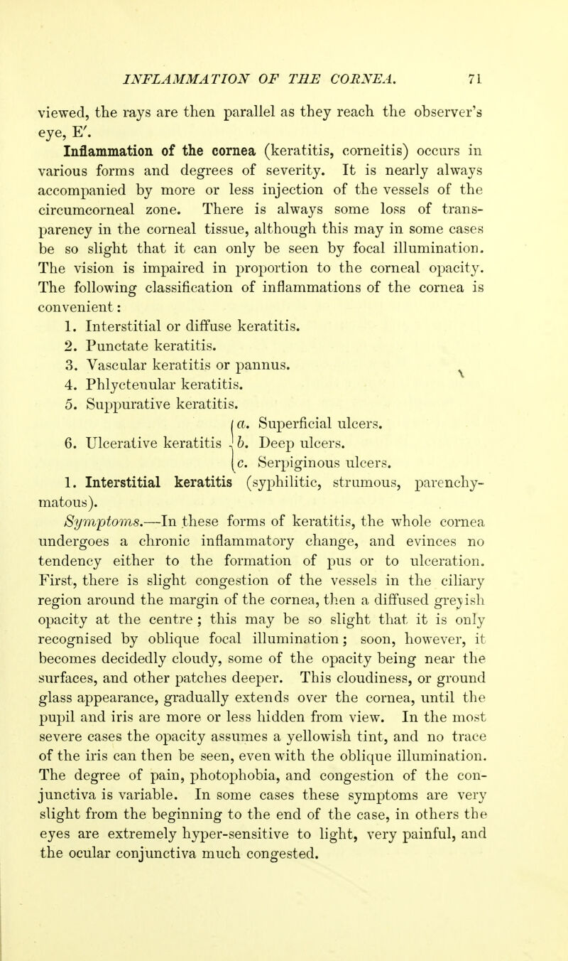 viewed, the rays are then parallel as they reach the observer's eye, Inflammation of the cornea (keratitis, corneitis) occurs in various forms and degrees of severity. It is nearly always accompanied by more or less injection of the vessels of the circumcorneal zone. There is always some loss of trans- parency in the corneal tissue, although this may in some cases be so slight that it can only be seen by focal illumination. The vision is impaired in proportion to the corneal oj)acity. The following classification of inflammations of the cornea is convenient: 1. Interstitial or diffuse keratitis. 2. Punctate keratitis. 3. Vascular keratitis or pannus. ^ 4. Phlyctenular keratitis. 5. Suppurative keratitis. / a. Superficial ulcers. 6. Ulcerative keratitis ' 6. Deep ulcers. [c. Serpiginous ulcers. 1. Interstitial keratitis (syphilitic, strumous, parenchy- matous). Symptoms.—In these forms of keratitis, the whole cornea undergoes a chronic inflammatory change, and evinces no tendency either to the formation of pus or to ulceration. First, there is slight congestion of the vessels in the ciliary region around the margin of the cornea, then a diffused gre;]^ish opacity at the centre ; this may be so slight that it is only recognised by oblique focal illumination; soon, however, it becomes decidedly cloudy, some of the opacity being near the surfaces, and other patches deeper. This cloudiness, or ground glass appearance, gradually extends over the cornea, until the pupil and iris are more or less hidden from view. In the most severe cases the opacity assumes a yellowish tint, and no trace of the iris can then be seen, even with the oblique illumination. The degree of pain, photophobia, and congestion of the con- junctiva is variable. In some cases these symptoms are very slight from the beginning to the end of the case, in others the eyes are extremely hyper-sensitive to light, very painful, and the ocular conjunctiva much congested.