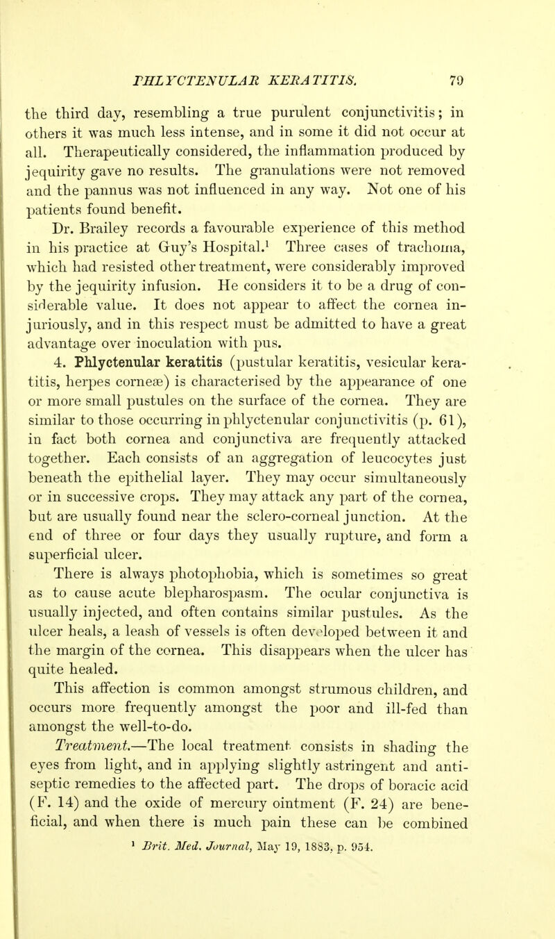 the third day, resembling a true purulent conjunctivitis; in others it was much less intense, and in some it did not occur at all. Therapeutically considered, the inflammation produced by jequirity gave no results. The granulations were not removed and the pannus was not influenced in any way. Not one of his patients found benefit. Dr. Brailey records a favourable experience of this method in his practice at Guy's Hospital.^ Three cases of trachoma, which had resisted other treatment, wxre considerably improved by the jequirity infusion. He considers it to be a drug of con- siHerable value. It does not appear to affect the cornea in- juriously, and in this respect must be admitted to have a great advantage over inoculation with pus. 4. Phlyctenular keratitis (pustular keratitis, vesicular kera- titis, herpes corneae) is characterised by the appearance of one or more small pustules on the surface of the cornea. They are similar to those occurring in phlyctenular conjunctivitis (p. 61), in fact both cornea and conjunctiva are frequently attacked together. Each consists of an aggregation of leucocytes just beneath the epithelial layer. They may occur simultaneously or in successive crops. They may attack any part of the cornea, but are usually found near the sclero-corneal junction. At the end of three or four days they usually rupture, and form a superficial ulcer. There is always photophobia, which is sometimes so great as to cause acute blepharospasm. The ocular conjunctiva is usually injected, and often contains similar pustules. As the ulcer heals, a leash of vessels is often dev.^oped between it and the margin of the cornea. This disappears when the ulcer has quite healed. This affection is common amongst strumous children, and occurs more frequently amongst the poor and ill-fed than amongst the well-to-do. Treatment.—The local treatment consists in shading the eyes from light, and in aj^plying slightly astringent and anti- septic remedies to the affected part. The drops of boracic acid (F. 14) and the oxide of mercury ointment (F. 24) are bene- ficial, and when there is much pain these can l)e combined ^ Brit. Med. Journal, May 19, 1883, p. 954.