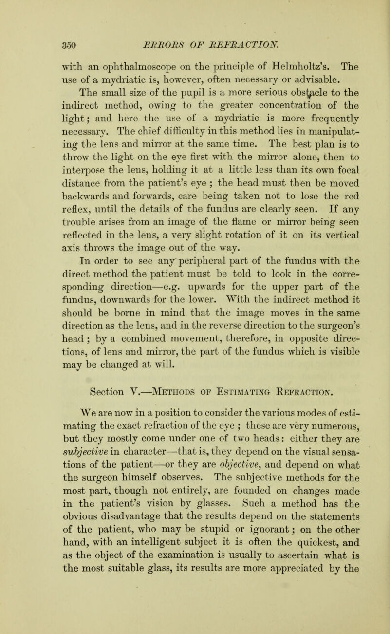 with an ophthalmoscope on the principle of Helmholtz's. The use of a mydriatic is, however, often necessary or advisable. The small size of the pupil is a more serious obs^cle to the indirect method, owing to the greater concentration of the light; and here the use of a mydriatic is more frequently necessary. The chief difficulty in this method lies in manipulat- ing the lens and mirror at the same time. The best plan is to throw the light on the eye first with the mirror alone, then to interpose the lens, holding it at a little less than its own focal distance from the patient's eye ; the head must then be moved backwards and forwards, care being taken not to lose the red reflex, until the details of the fandus are clearly seen. If any trouble arises from an image of the flame or mirror being seen reflected in the lens, a very slight rotation of it on its vertical axis throws the image out of the way. In order to see any peripheral part of the fundus with the direct method the patient must be told to look in the corre- sponding direction—e.g. upwards for the upper part of the fundus, downwards for the lower. With the indirect method it should be borne in mind that the image moves in the same direction as the lens, and in the reverse direction to the surgeon's head ; by a combined movement, therefore, in opposite direc- tions, of lens and mirror, the part of the fundus which is visible may be changed at will. Section V.—Methods of Estimating Eefraction. We are now in a position to consider the various modes of esti- mating the exact refraction of the eye ; these are very numerous, but they mostly come under one of two heads : either they are subjective in character—that is, they de^^end on the visual sensa- tions of the patient—or they are objective, and depend on what the surgeon himself observes. The subjective methods for the most part, though not entirely, are founded on changes made in the patient's vision by glasses. Such a method has the obvious disadvantage that the results depend on the statements of the patient, who may be stupid or ignorant; on the other hand, with an intelligent subject it is often the quickest, and as the object of the examination is usually to ascertain what is the most suitable glass, its results are more appreciated by the