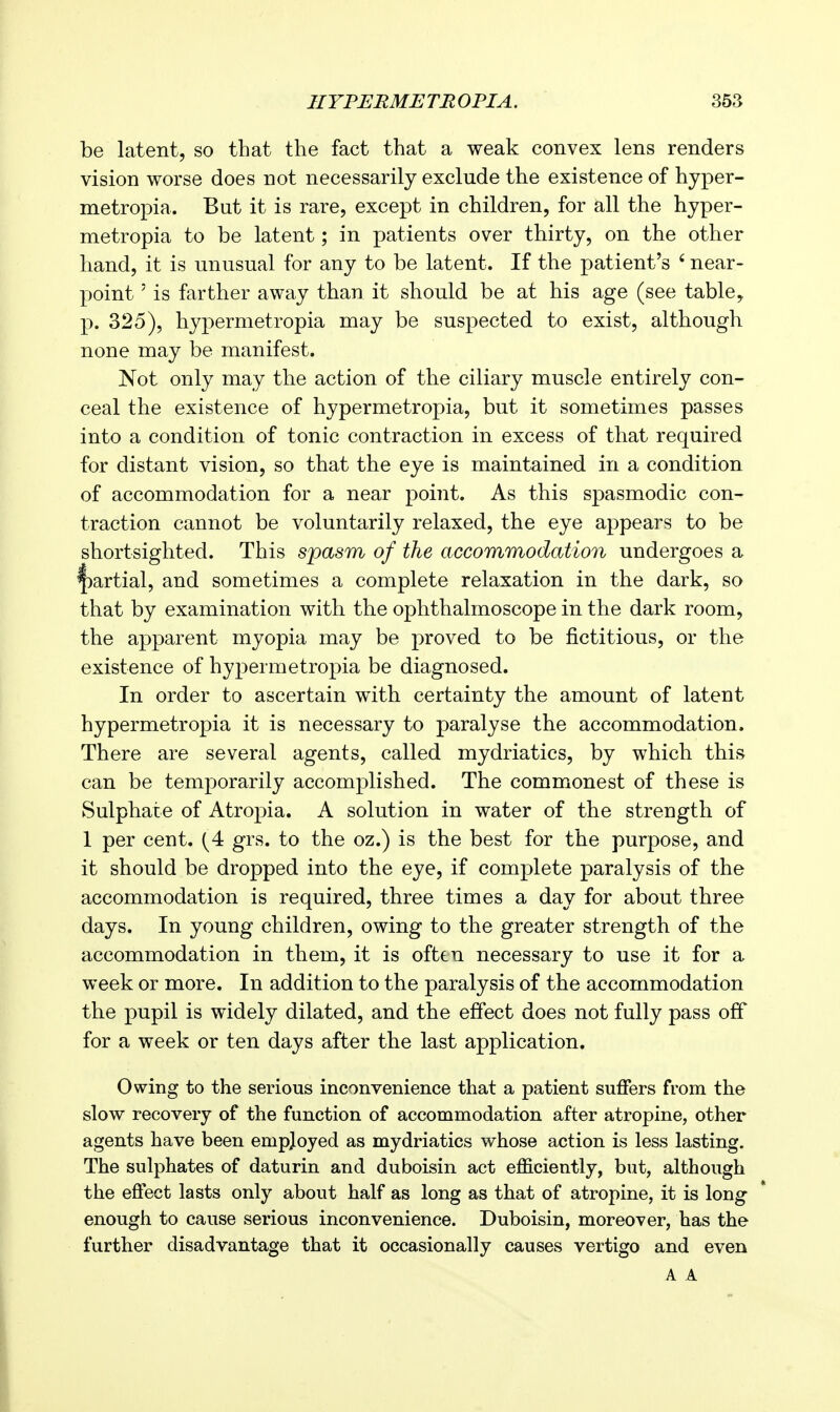 IIYPERMETROPIA. 35S be latent, so that the fact that a weak convex lens renders vision worse does not necessarily exclude the existence of hyper- metropia. But it is rare, except in children, for all the hyper- metropia to be latent; in patients over thirty, on the other hand, it is unusual for any to be latent. If the patient's ' near- point ' is farther away than it should be at his age (see table, p. 325), hypermetropia may be suspected to exist, although none may be manifest. Not only may the action of the ciliary muscle entirely con- ceal the existence of hypermetropia, but it sometimes passes into a condition of tonic contraction in excess of that required for distant vision, so that the eye is maintained in a condition of accommodation for a near point. As this spasmodic con- traction cannot be voluntarily relaxed, the eye appears to be shortsighted. This spasm of the accommodation undergoes a f)artial, and sometimes a complete relaxation in the dark, so that by examination with the ophthalmoscope in the dark room, the apparent myopia may be proved to be fictitious, or the existence of hypermetropia be diagnosed. In order to ascertain with certainty the amount of latent hypermetropia it is necessary to paralyse the accommodation. There are several agents, called mydriatics, by which this can be temporarily accomplished. The commonest of these is Sulphate of Atropia. A solution in water of the strength of 1 per cent. (4 grs. to the oz.) is the best for the purpose, and it should be dropped into the eye, if complete paralysis of the accommodation is required, three times a day for about three days. In young children, owing to the greater strength of the accommodation in them, it is often necessary to use it for a week or more. In addition to the paralysis of the accommodation the pupil is widely dilated, and the effect does not fully pass off for a week or ten days after the last application. Owing to the serious inconvenience that a patient suffers from the slow recovery of the function of accommodation after atropine, other agents have been employed as mydriatics whose action is less lasting. The sulphates of daturin and duboisin act efficiently, but, although the effect lasts only about half as long as that of atropine, it is long enough to cause serious inconvenience. Duboisin, moreover, has the further disadvantage that it occasionally causes vertigo and even