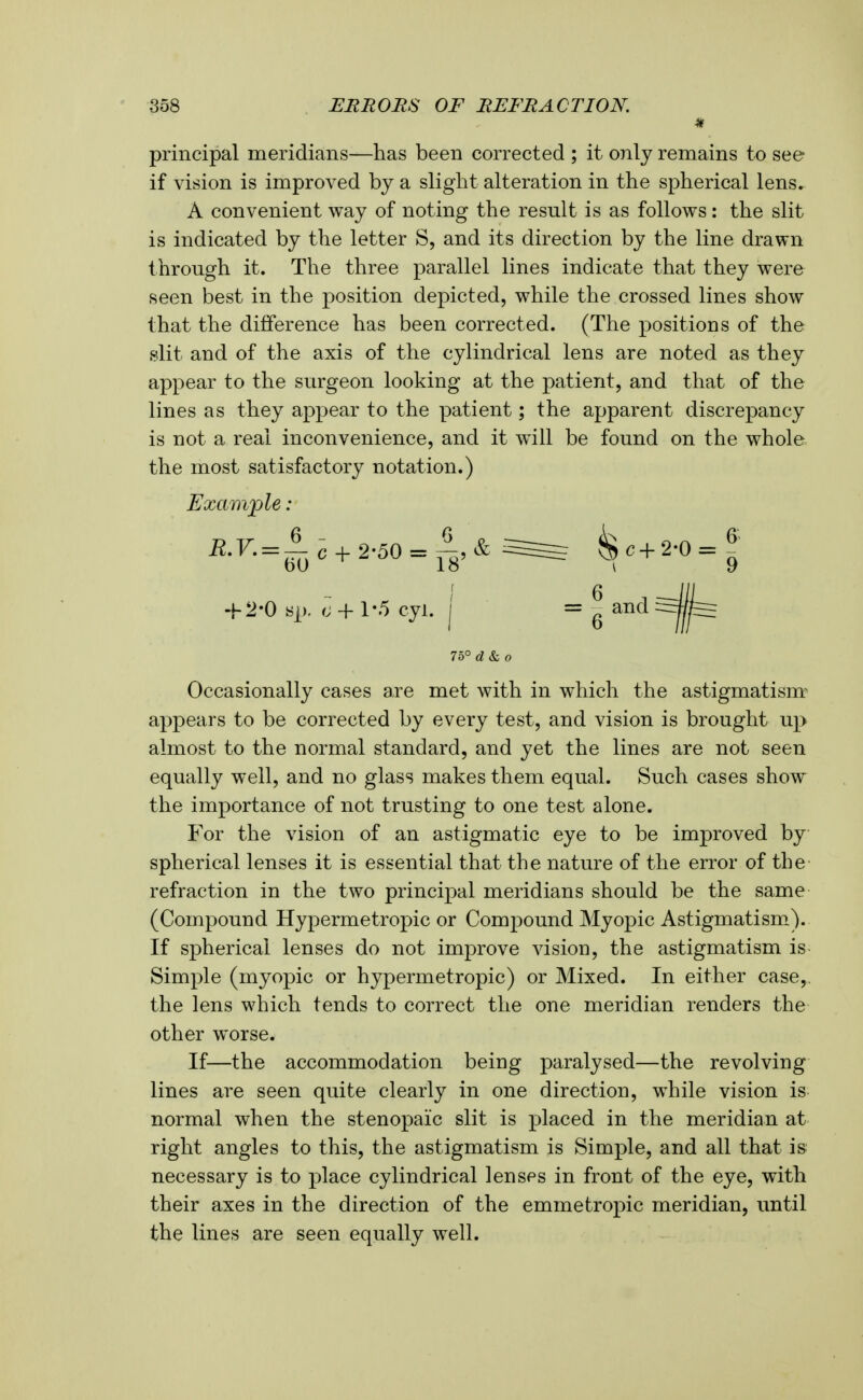 principal meridians—has been corrected ; it only remains to see if vision is improved by a slight alteration in the spherical lens. A convenient way of noting the result is as follows: the slit is indicated by the letter S, and its direction by the line drawn through it. The three parallel lines indicate that they were seen best in the position depicted, while the crossed lines show that the difference has been corrected. (The positions of the slit and of the axis of the cylindrical lens are noted as they appear to the surgeon looking at the patient, and that of the lines as they appear to the patient; the apparent discrepancy is not a real inconvenience, and it will be found on the whole, the most satisfactory notation.) Example: ' 6 sp, c -f 1-.5 cyl. j = ^ and 7o° d&o Occasionally cases are met with in which the astigmatism^ appears to be corrected by every test, and vision is brought up almost to the normal standard, and yet the lines are not seen equally well, and no glass makes them equal. Such cases show the importance of not trusting to one test alone. For the vision of an astigmatic eye to be improved by spherical lenses it is essential that the nature of the error of the refraction in the two principal meridians should be the same (Compound Hypermetropic or Compound Myopic Astigmatism.). If spherical lenses do not improve vision, the astigmatism is Simple (myopic or hypermetropic) or Mixed. In either case,, the lens which tends to correct the one meridian renders the other worse. If—the accommodation being paralysed—the revolving lines are seen quite clearly in one direction, while vision is normal when the stenopaic slit is placed in the meridian at right angles to this, the astigmatism is Simple, and all that is necessary is to place cylindrical lenses in front of the eye, with their axes in the direction of the emmetropic meridian, until the lines are seen equally well.