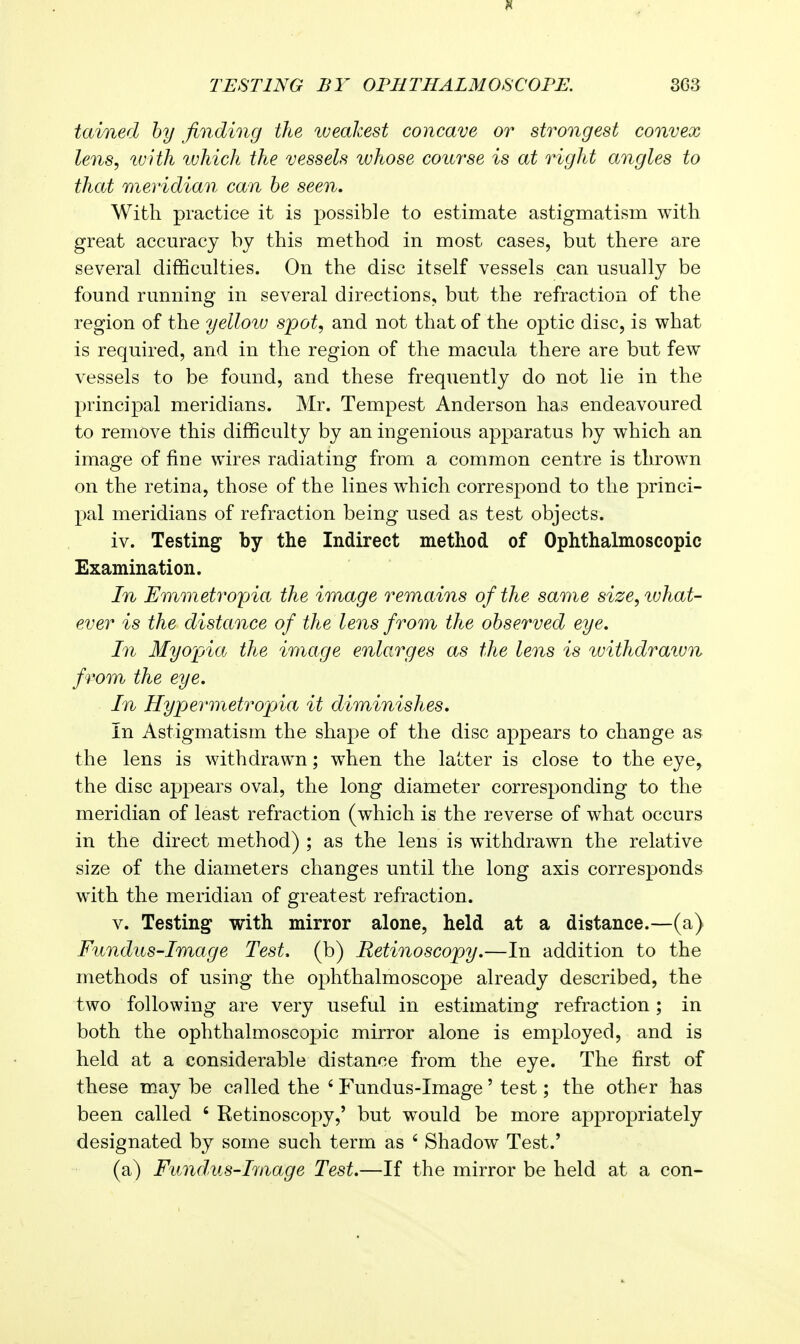 tained by finding the weakest concave or strongest convex lens, tuith tvhich the vessels whose course is at right angles to that meridian can be seen. With practice it is possible to estimate astigmatism with great accuracy by this method in most cases, but there are several difficulties. On the disc itself vessels can usually be found running in several directions, but the refraction of the region of the yellow spot, and not that of the optic disc, is what is required, and in the region of the macula there are but few vessels to be found, and these frequently do not lie in the principal meridians. Mr. Tempest Anderson has endeavoured to remove this difficulty by an ingenious apparatus by which an image of fine wires radiating from a common centre is thrown on the retina, those of the lines which correspond to the princi- pal meridians of refraction being used as test objects. iv. Testing by the Indirect method of Ophthalmoscopic Examination. In Emmetropia the image remains of the same size,ivhat- ever is the distance of the lens from the observed eye. In Myojjia the image enlarges as the lens is withdraivn from the eye. In Hypevmetropia it diminishes. In Astigmatism the shape of the disc appears to change as the lens is withdrawn; when the latter is close to the eye, the disc appears oval, the long diameter corresponding to the meridian of least refraction (which is the reverse of what occurs in the direct method) ; as the lens is withdrawn the relative size of the diameters changes until the long axis corresponds with the meridian of greatest refraction. V. Testing with mirror alone, held at a distance.—(a) Fundus-Image Test, (b) Retinoscopy.—In addition to the methods of using the ophthalmoscope already described, the two following are very useful in estimating refraction ; in both the ophthalmoscopic mirror alone is employed, and is held at a considerable distance from the eye. The first of these may be called the ' Fundus-Image' test; the other has been called ' Retinoscopy,' but would be more appropriately designated by some such term as ' Shadow Test.' (a) Fitndus-Image Test.—If the mirror be held at a con-