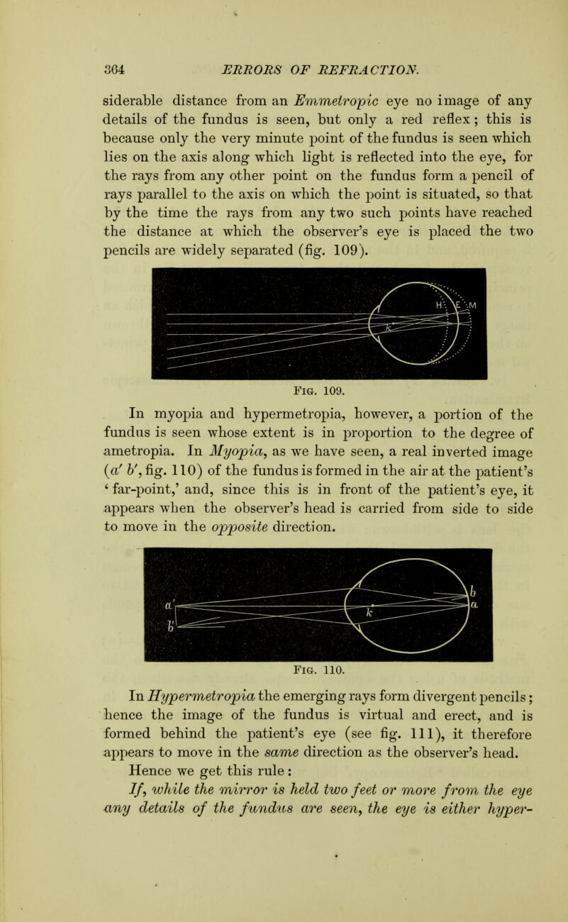 siderable distance from an Emmetropic eye no image of any details of the fundus is seen, but only a red reflex; this is because only the very minute point of the fundus is seen which lies on the axis along which light is reflected into the eye, for the rays from any other point on the fundus form a pencil of rays parallel to the axis on which the point is situated, so that by the time the rays from any two such points have reached the distance at which the observer's eye is placed the two pencils are widely separated (fig. 109). Fig. 109. In myopia and hypermetropia, however, a portion of the fundus is seen whose extent is in proportion to the degree of ametropia. In Myopia, as we have seen, a real inverted image (a' b% fig. 110) of the fundus is formed in the air at the patient's ' far-point,' and, since this is in front of the patient's eye, it appears when the observer's head is carried from side to side to move in the opposite direction. Fig. 110. In Hypermetropia the emerging rays form divergent pencils; hence the image of the fundus is virtual and erect, and is formed behind the patient's eye (see fig. Ill), it therefore appears to move in the same direction as the observer's head. Hence we get this rule : If, while the mirror is held two feet or more from the eye any details of the fundus are seen, the eye is either hyper-