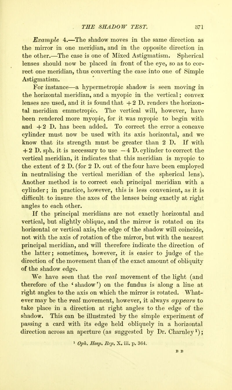 Example 4.—The shadow moves in the same direction as the mirror in one mericlian, and in the opposite direction in the other.—The case is one of Mixed Astigmatism. Spherical lenses should now be placed in front of the eye, so as to cor- rect one meridian, thus converting the case into one of Simple Astigmatism. For instance—a hypermetropic shadow is seen moving in the horizontal meridian, and a myopic in the vertical; convex lenses are used, and it is found that + 2 D. renders the horizon- tal meridian emmetropic. The vertical will, however, have been rendered more myopic, for it was myopic to begin with and H- 2 D. has been added. To correct the error a concave cylinder must now be used with its axis horizontal, and we know that its strength must be greater than 2 D. If with + 2 D. sph. it is necessary to use — 4 D. cylinder to correct the vertical meridian, it indicates that this meridian is myopic to the extent of 2 D. (for 2 D. out of the four have been employed in neutralising the vertical meridian of the spherical lens). Another method is to correct each principal meridian with a cylinder; in practice, however, this is less convenient, as it is difficult to insure the axes of the lenses being exactly at right angles to each other. If the principal meridians are not exactly horizontal and vertical, but slightly oblique, and the mirror is rotated on its horizontal or vertical axis, the edge of the shadow will coincide, not with the axis of rotation of the mirror, but with the nearest principal meridian, and will therefore indicate the direction of the latter; sometimes, however, it is easier to judge of the direction of the movement than of the exact amount of obliquity of the shadow edge. We have seen that the real movement of the light (and therefore of the ' shadow') on the fundus is along a line at right angles to the axis on which the mirror is rotated. What- ever may be the real movement, however, it always appears to take place in a direction at right angles to the edge of the shadow. This can be illustrated by the simple experiment of passing a card with its edge held obliquely in a horizontal direction across an aperture (as suggested by Dr. Charnley ; 1 Oj?h. Hosi), Rejj, X. iii. p. 364.