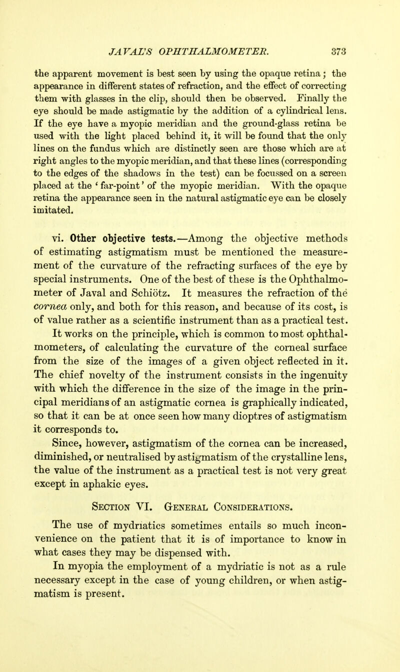 the apparent movement is best seen by using the opaque retina; the appearance in different states of refraction, and the effect of correcting them with glasses in the clip, should then be observed. Finally the eye should be made astigmatic by the addition of a cylindrical lens. If the eye have a myopic meridian and the ground-glass retina be used with the light placed behind it, it will be found that the only lines on the fundus which are distinctly seen are those which are at right angles to the myopic meridian, and that these lines (corresponding to the edges of the shadows in the test) can be focussed on a screen placed at the ' far-point' of the myopic meridian. With the opaque retina the appearance seen in the natural astigmatic eye can be closely imitated. vi. Other objective tests.—Among the objective methods of estimating astigmatism must be mentioned the measm-e- ment of the curvature of the refracting surfaces of the eye by special instruments. One of the best of these is the Ophthalmo- meter of Javal and Schiotz. It measures the refraction of the cornea only, and both for this reason, and because of its cost, is of value rather as a scientific instrument than as a practical test. It works on the principle, which is common to most ophthal- mometers, of calculating the curvature of the corneal surface from the size of the images of a given object reflected in it. The chief novelty of the instrument consists in the ingenuity with which the difference in the size of the image in the prin- cipal meridians of an astigmatic cornea is graphically indicated, so that it can be at once seen how many dioptres of astigmatism it corresponds to. Since, however, astigmatism of the cornea can be increased, diminished, or neutralised by astigmatism of the crystalline lens, the value of the instrument as a practical test is not very great except in aphakic eyes. Section VI. G-eneral Considerations. The use of mydriatics sometimes entails so much incon- venience on the patient that it is of importance to know in what cases they may be dispensed with. In myopia the employment of a mydriatic is not as a rule necessary except in the case of young children, or when astig- matism is present.