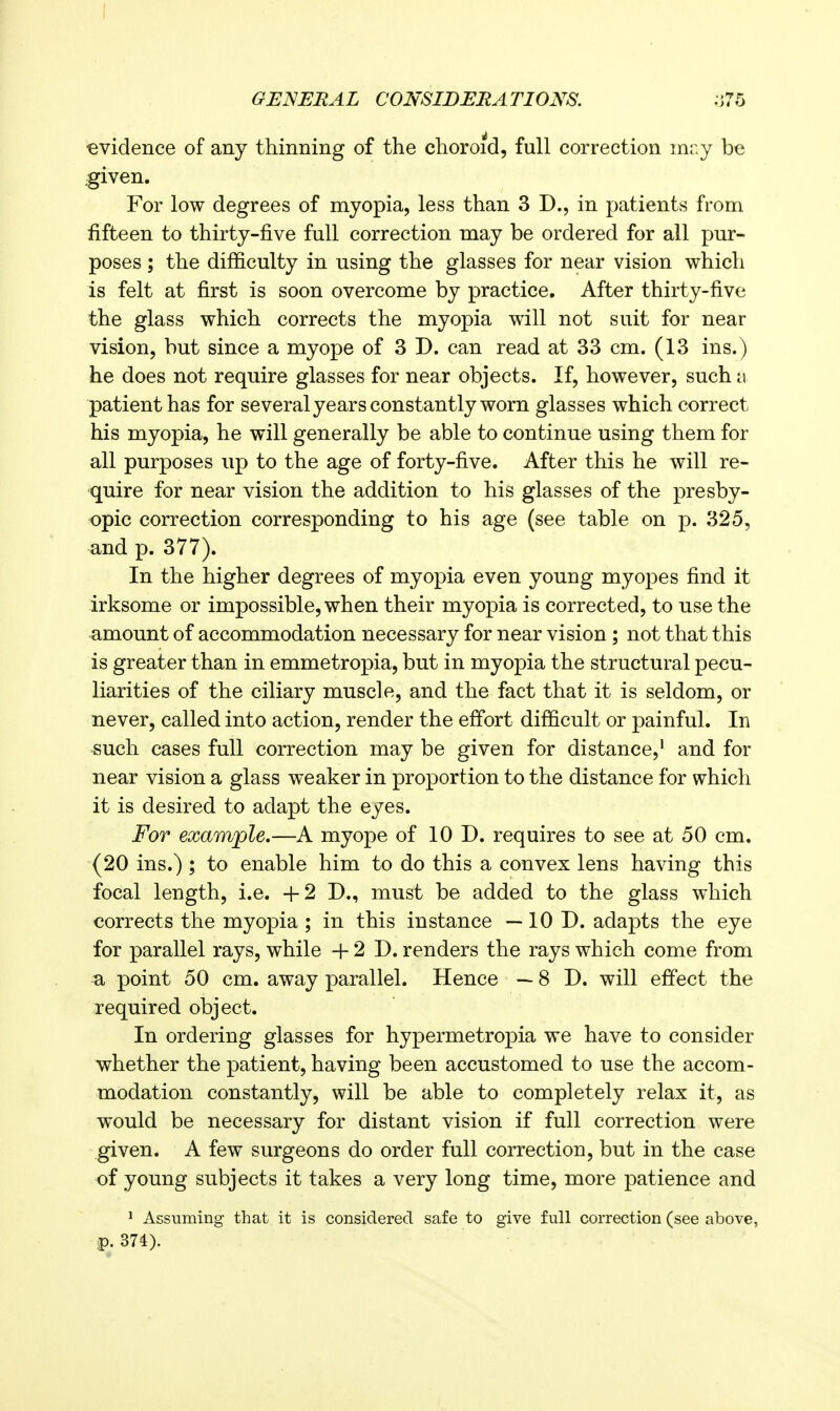 evidence of any thinning of the choroid, full correction mr.y be .given. For low degrees of myopia, less than 3 D., in patients from fifteen to thirty-five full correction may be ordered for all pur- poses ; the difficulty in using the glasses for near vision which is felt at first is soon overcome by practice. After thirty-five the glass which corrects the myopia will not suit for near vision, but since a myope of 3 D. can read at 33 cm. (13 ins.) he does not require glasses for near objects. If, however, such a patient has for several years constantly worn glasses which correct his myopia, he will generally be able to continue using them for all purposes up to the age of forty-five. After this he will re- quire for near vision the addition to his glasses of the presby- opic correction corresponding to his age (see table on p. 325, and p. 377). In the higher degrees of myopia even young myopes find it irksome or impossible, when their myopia is corrected, to use the amount of accommodation necessary for near vision; not that this is greater than in emmetropia, but in myopia the structural pecu- liarities of the ciliary muscle, and the fact that it is seldom, or never, called into action, render the effort difficult or painful. In such cases full correction may be given for distance,' and for near vision a glass weaker in proportion to the distance for which it is desired to adapt the eyes. For example.—A myope of 10 D. requires to see at 50 cm. (20 ins.) ; to enable him to do this a convex lens having this focal length, i.e. +2 D., must be added to the glass which corrects the myopia ; in this instance —10 D. adapts the eye for parallel rays, while + 2 D. renders the rays which come from a point 50 cm. away parallel. Hence — 8 D. will effect the required object. In ordering glasses for hypermetropia we have to consider whether the patient, having been accustomed to use the accom- modation constantly, will be able to completely relax it, as would be necessary for distant vision if full correction were given. A few surgeons do order full correction, but in the case of young subjects it takes a very long time, more patience and 1 Assuming- that it is considered safe to give full correction (see above, p. 374).