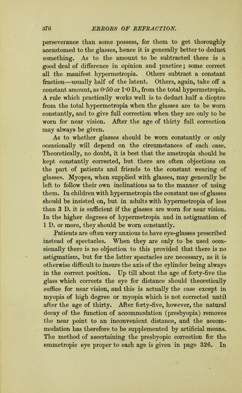 perseverance than some possess, for them to get thoroughly accustomed to the glasses, hence it is generally better to deduct something. As to the amount to be subtracted there is a good deal of difference in opinion and practice; some correct all the manifest hypermetropia. Others subtract a constant fraction—usually half of the latent. Others, again, take off a constant amount, as 0*50 or 1*0 D., from the total hypermetropia. A rule which practically works well is to deduct half a dioptre from the total hypermetropia when the glasses are to be worn constantly, and to give full correction when they are only to be worn for near vision. After the age of thirty full correction may always be given. As to whether glasses should be worn constantly or only occasionally will depend on the circumstances of each case. Theoretically, no doubt, it is best that the ametropia should be kept constantly corrected, but there are often objections on the part of patients and friends to the constant wearing of glasses. Myopes, when supplied with glasses, may generally be left to follow their own inclinations as to the manner of using them. In children with hypermetropia the constant use of glasses should be insisted on, but in adults with hypermetropia of less than 3 D. it is sufficient if the glasses are worn for near vision. In the higher degrees of hypermetropia and in astigmatism of 1 D. or more, they should be worn constantly. Patients are often very anxious to have eye-glasses prescribed instead of spectacles. When they are only to be used occa- sionally there is no objection to this provided that there is no astigmatism, but for the latter spectacles are necessary, as it is otherwise difficult to insure the axis of the cylinder being always in the correct position. Up till about the age of forty-five the glass which corrects the eye for distance should theoretically suffice for near vision, and this is actually the case except in myopia of high degree or myopia which is not corrected until after the age of thirty. After forty-five, however, the natural decay of the function of accommodation (presbyopia) removes the near point to an inconvenient distance, and the accom- modation has therefore to be supplemented by artificial means. The method of ascertaining the presbyopic correction for the emmetropic eye proper to each age is given in page 326. In