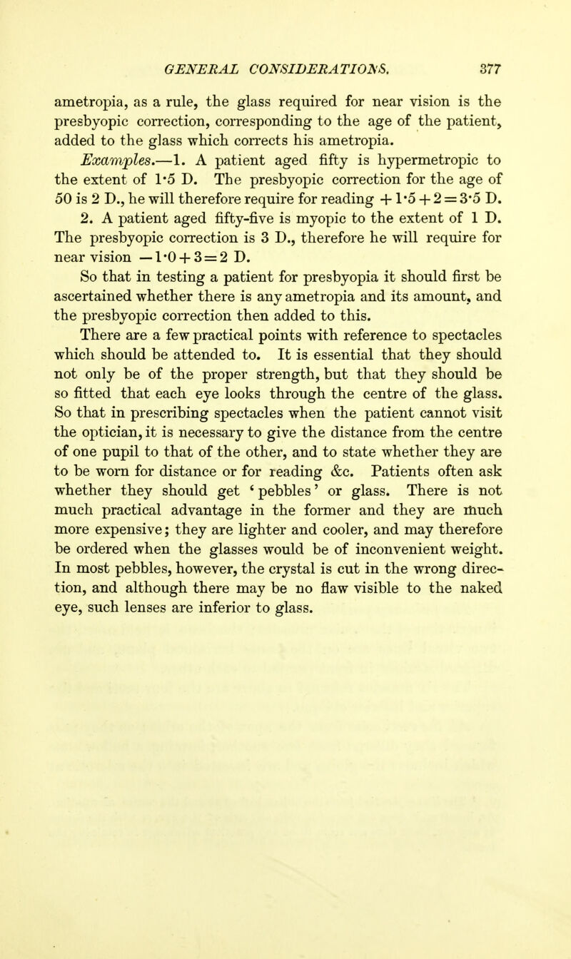 ametropia, as a rule, the glass required for near vision is the presbyopic correction, corresponding to the age of the patient, added to the glass which corrects his ametropia. Examples.—1. A patient aged fifty is hypermetropic to the extent of 1*5 D. The presbyopic correction for the age of 50 is 2 D., he will therefore require for reading +1'5 + 2 = 3*5 D. 2. A patient aged fifty-five is myopic to the extent of 1 D. The presbyopic correction is 3 D., therefore he will require for near vision —1'0 + 3 = 2 D, So that in testing a patient for presbyopia it should first be ascertained whether there is any ametropia and its amount, and the presbyopic correction then added to this. There are a few practical points with reference to spectacles which should be attended to. It is essential that they should not only be of the proper strength, but that they should be so fitted that each eye looks through the centre of the glass. So that in prescribing spectacles when the patient cannot visit the optician, it is necessary to give the distance from the centre of one pupil to that of the other, and to state whether they are to be worn for distance or for reading &c. Patients often ask whether they should get * pebbles' or glass. There is not much practical advantage in the former and they are much more expensive; they are lighter and cooler, and may therefore be ordered when the glasses would be of inconvenient weight. In most pebbles, however, the crystal is cut in the wrong direc- tion, and although there may be no flaw visible to the naked eye, such lenses are inferior to glass.