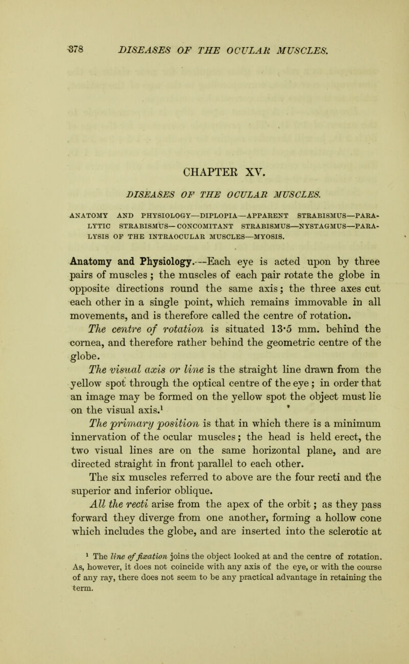 CHAPTEE XV. DISEASES OF THE OCULAR MUSCLES. ANATOMY AND PHYSIOLOGY—DIPLOPIA—APPAEENT STRABISMUS—PAKA- LYTIC STRABISMUS— CONCOMITANT STRABISMUS—NYSTAGMUS—PARA- LYSIS OF THE INTRAOCULAR MUSCLES—MYOSIS. Anatomy and Physiology.—Each eye is acted upon by three pairs of muscles ; the muscles of each pair rotate the globe in opposite directions round the same axis; the three axes cut each other in a single point, which remains immovable in all movements, and is therefore called the centre of rotation. The centre of rotation is situated 13'5 mm. behind the cornea, and therefore rather behind the geometric centre of the globe. The visual axis or line is the straight line drawn from the yellow spot through the optical centre of the eye; in order that an image may be formed on the yellow spot the object must lie on the visual axis.^ The ^primary ^position is that in which there is a minimum innervation of the ocular muscles; the head is held erect, the two visual lines are on the same horizontal plane, and are directed straight in front parallel to each other. The six muscles referred to above are the four recti and tlie superior and inferior oblique. All the recti arise from the apex of the orbit; as they pass forward they diverge from one another, forming a hollow cone which includes the globe, and are inserted into the sclerotic at ^ The line of fixation joins the object looked at and the centre of rotation. As, however, it does not coincide with any axis of the eye, or with the course of any ray, there does not seem to be any practical advantage in retaining the term.