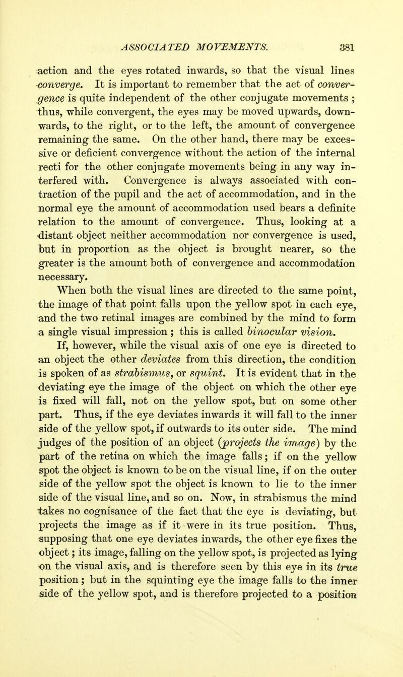 action and the eyes rotated inwards, so that the visual lines converge. It is important to remember that the act of conver- gence is quite independent of the other conjugate movements ; thus, while convergent, the eyes may be moved upwards, down- wards, to the right, or to the left, the amount of convergence remaining the same. On the other hand, there may be exces- sive or deficient convergence without the action of the internal recti for the other conjugate movements being in any way in- terfered with. Convergence is always associated with con- traction of the pupil and the act of accommodation, and in the normal eye the amount of accommodation used bears a definite relation to the amount of convergence. Thus, looking at a distant object neither accommodation nor convergence is used, but in proportion as the object is brought nearer, so the greater is the amount both of convergence and accommodation necessary. When both the visual lines are directed to the same point, the image of that point falls upon the yellow spot in each eye, and the two retinal images are combined by the mind to form ^ single visual impression; this is called binocular vision. If, however, while the visual axis of one eye is directed to an object the other deviates from this direction, the condition is spoken of as strabismus^ or squint. It is evident that in the deviating eye the image of the object on which the other eye is fixed will fall, not on the yellow spot, but on some other part. Thus, if the eye deviates inwards it will fall to the inner side of the yellow spot, if outwards to its outer side. The mind judges of the position of an object (projects the image) by the part of the retina on which the image falls; if on the yellow spot the object is known to be on the visual line, if on the outer side of the yellow spot the object is known to lie to the inner side of the visual line, and so on. Now, in strabismus the mind takes no cognisance of the fact that the eye is deviating, but projects the image as if it were in its true position. Thus, supposing that one eye deviates inwards, the other eye fixes the object; its image, falling on the yellow spot, is projected as lying on the visual axis, and is therefore seen by this eye in its true position; but in the squinting eye the image falls to the inner iside of the yellow spot, and is therefore projected to a position