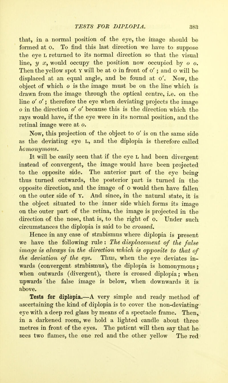 TESTS FOR DIPLOPIA. 38a that, in a normal position of the eye, the image should be formed at o. To find this last direction we have to suppose the eye L returned to its normal direction so that the visual line, y would occupy the position now occuj)ied by o o. Then the yellow spot y will be at o in front of ; and o will be displaced at an equal angle, and be found at Now, the object of which o is the image must be on the line which is drawn from the image through the optical centre, i.e. on the line o'; therefore the eye when deviating projects the image o in the direction o' o' because this is the direction which the rays would have, if the eye were in its normal position, and the retinal image were at o. Now, this projection of the object to is on the same side as the deviating eye L, and the diplopia is therefore called IfiGmonymoihs, It will be easily seen that if the eye L had been divergent instead of convergent, the image would have been projected to the opposite side. The anterior part of the eye being thus turned outwards, the posterior part is turned in the opposite direction, and the image of o would then have fallen on the outer side of Y. And since, in the natural state, it is the object situated to the inner side which forms its image on the outer part of the retina, the image is projected in the direction of the nose, that is, to the right of o. Under such circumstances the diplopia is said to be crossed. Hence in any case of strabismus where diplopia is present we have the following rule: The displacement of the false image is always in the direction ivhich is opposite to that of the deviation of the eye. Thur, when the eye deviates in- wards (convergent strabismus), the diplopia is homonymous; when outwards (divergent), there is crossed diplopia; when upwards the false image is below, when downwards it is above. Tests for diplopia.—A very simple and ready method of ascertaining the kind of diplopia is to cover the non-deviating eye with a deep red glass by means of a spectacle frame. Then, in a darkened room, we hold a lighted candle about three metres in front of the eyes. The patient will then say that he sees two flames, the one red and the other yellow The red