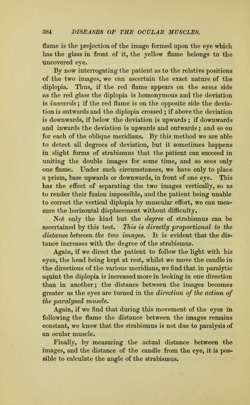 ilame is the projection of the image formed upon the eye which has the glass in front of it, the yellow flame belongs to the uncovered eye. By now interrogating the patient as to the relative positions of the two images, we can ascertain the exact nature of the diplopia. Thus, if the red flame appears on the same side as the red glass the diplopia is homonymous and the deviation is inwards; if the red flame is on the opposite side the devia- tion is outwards and the diplopia crossed ; if above the deviation is downwards, if below the deviation is upwards ; if downwards and inwards the deviation is upwards and outwards ; and so on for each of the oblique meridians. By this method we are able to detect all degrees of deviation, but it sometimes happens in slight forms of strabismus that the patient can succeed in uniting the double images for some time, and so sees only one flame. Under such circumstances, we have only to place a prism, base upwards or downwards, in front of one eye. This has the effect of separating the two images vertically, so as to render their fusion impossible, and the patient being unable to correct the vertical diplopia by muscular effort, we can mea- sure the horizontal displacement without difficulty. Not only the kind but the degree of strabismus can be ascertained by this test. This is directly proportional to the distance between the two images. It is evident that the dis- tance increases with the degree of the strabismus. Again, if we direct the patient to follow the light with his eyes, the head being kept at rest, whilst we move the candle in the directions of the various meridians, we find that in paralytic squint the diplopia is increased more in looking in one direction than in another; the distance between the images becomes greater as the eyes are turned in the direction of the action of the paralysed muscle. Again, if we find that during this movement of the eyes in following the flame the distance between the images remains constant, we know that the strabismus is not due to paralysis of an ocular muscle. Finally, by measuring the actual distance between the images, and the distance of the candle from the eye, it is pos- sible to calculate the angle of the strabismus.