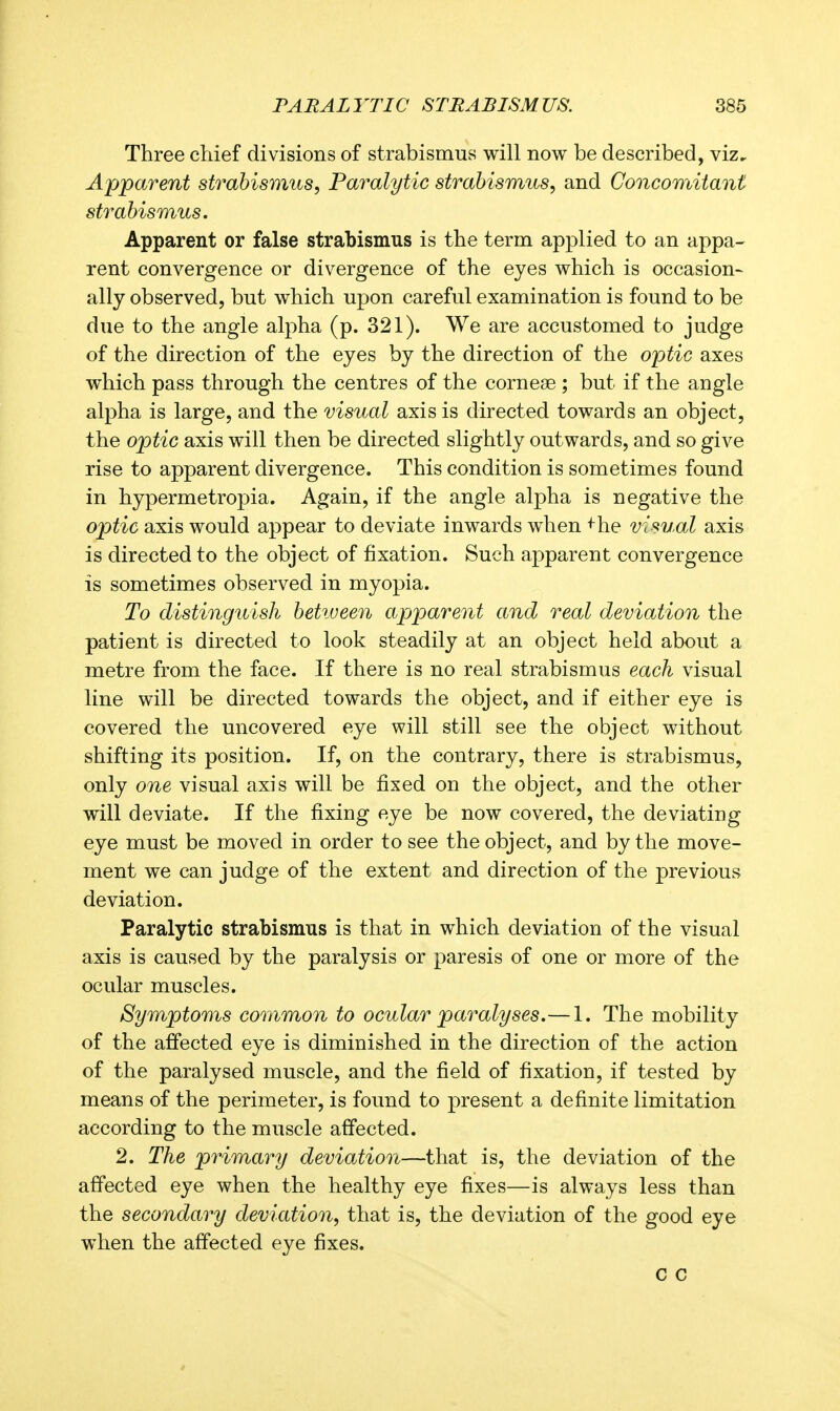 Three chief divisions of strabismus will now be described, viz. Apparent strabismus, Paralytic strabismus, and Concomitant strabismus. Apparent or false strabismus is the term applied to an appa- rent convergence or divergence of the eyes which is occasion^ ally observed, but which upon careful examination is found to be due to the angle alpha (p. 321). We are accustomed to judge of the direction of the eyes by the direction of the optic axes which pass through the centres of the cornese ; but if the angle alpha is large, and the visual axis is directed towards an object, the optic axis will then be directed slightly outwards, and so give rise to apparent divergence. This condition is sometimes found in hypermetropia. Again, if the angle alpha is negative the optic axis would appear to deviate inwards when ^he visual axis is directed to the object of fixation. Such apparent convergence is sometimes observed in myopia. To distinguish betiveen apparent and real deviation the patient is directed to look steadily at an object held about a metre from the face. If there is no real strabismus each visual line will be directed towards the object, and if either eye is covered the uncovered eye will still see the object without shifting its position. If, on the contrary, there is strabismus, only one visual axis will be fixed on the object, and the other will deviate. If the fixing eye be now covered, the deviating eye must be moved in order to see the object, and by the move- ment we can judge of the extent and direction of the previous deviation. Paralytic strabismus is that in which deviation of the visual axis is caused by the paralysis or paresis of one or more of the ocular muscles. Symptoms common to ocular paralyses.— 1. The mobility of the affected eye is diminished in the direction of the action of the paralysed muscle, and the field of fixation, if tested by means of the perimeter, is found to present a definite limitation according to the muscle affected. 2. The primary deviation—that is, the deviation of the affected eye when the healthy eye fixes—is always less than the secondary deviation, that is, the deviation of the good eye when the affected eye fixes. c c