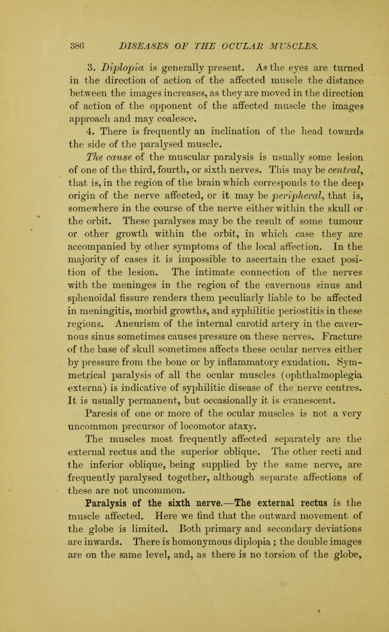 3. Diplopia is generally present. As the eyes are turned in the direction of action of the affected muscle the distance between the images increases, as they are moved in the direction of action of the opponent of the affected muscle the images approach and may coalesce. 4. There is frequently an inclination of the head towards the side of the paralysed muscle. The cause of the muscular paralysis is usually some lesion of one of the third, fourth, or sixth nerves. This may be central^ that is, in the region of the brain which corresponds to the deep origin of the nerve affected, or it may be peripheral, that is, somewhere in the course of the nerve either within the skull or the orbit. These paralyses may be the result of some tumour or other growth within the orbit, in which case they are accompanied by other symptoms of the local affection. In the majority of cases it is impossible to ascertain the exact posi- tion of the lesion. The intimate connection of the nerves with the meninges in the region of the cavernous sinus and sphenoidal fissure renders them peculiarly liable to be affected in meningitis, morbid growths, and syphilitic periostitis in these regions. Aneurism of the internal carotid artery in the caver- nous sinus sometimes causes pressure on these nerves. Fracture of the base of skull sometimes affects these ocular nerves either by pressure from the bone or by inflammatory exudation. Sym- metrical paralysis of all the ocular muscles (ophthalmoplegia externa) is indicative of syphilitic disease of the nerve centres. It is usually permanent, but occasionally it is evanescent. Paresis of one or more of the ocular muscles is not a very uncommon precursor of locomotor ataxy. The muscles most frequently affected separately are the external rectus and the superior oblique. The other recti and the inferior oblique, being supplied by the same nerve, are frequently paralysed together, although separate affections of these are not uncommon. Paralysis of the sixth nerve.—The external rectus is the muscle affected. Here we find that the outward movement of the globe is limited. Both primary and secondary deviations are inwards. There is homonymous diplopia; the double images are on the same level, and, as there is no torsion of the globe,